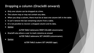Dropping a column (Oracle8i onward)
 Only one column can be dropped at a time.
 The column may or may not contain any data.
 When you drop a column, there must be at least one column left in the table.
 It can’t remove the last remaining column from a table.
 It is not possible to recover a dropped column and its data.
 Syntax
ALTER TABLE tablename DROP COLUMN columnname;
 Oracle9i also allows a user to mark columna as unused
ALTER TABLE tablename SET UNUSED (columnname);
 Syntax
ALTER TABLE student SET UNUSED (age);
 
