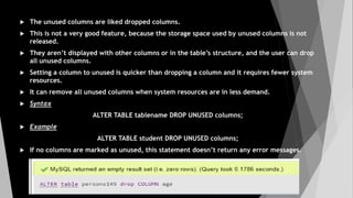  The unused columns are liked dropped columns.
 This is not a very good feature, because the storage space used by unused columns is not
released.
 They aren’t displayed with other columns or in the table’s structure, and the user can drop
all unused columns.
 Setting a column to unused is quicker than dropping a column and it requires fewer system
resources.
 It can remove all unused columns when system resources are in less demand.
 Syntax
ALTER TABLE tablename DROP UNUSED columns;
 Example
ALTER TABLE student DROP UNUSED columns;
 If no columns are marked as unused, this statement doesn’t return any error messages.
 