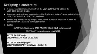 Dropping a constraint
 It can view constraint information from the USER_CONSTRAINTS table or the
USER_CONS_COLUMNS table.
 A dropped constraint is no longer enforced by Oracle, and it doesn’t show up in the list of
USER_CONSTRAINTS or USER_CONS_COLUMNS.
 You can drop a constraint by using its name, which is why it is important to name all
constraints with a standard naming conversion.
 Syntax
ALTER TABLE tablename DROP PRIMARY KEYUNIQUE (columnname) |
CONSTRAINT constraintname [CASCADE];
ALTER TABLE major
DROP PRIMARY KEY CASCADE;
ALTER TABLE employee
DROP CONSTRAINT employee_deptid_fk;
 
