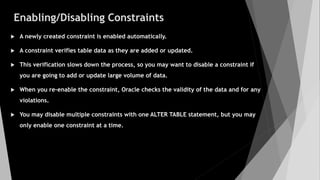 Enabling/Disabling Constraints
 A newly created constraint is enabled automatically.
 A constraint verifies table data as they are added or updated.
 This verification slows down the process, so you may want to disable a constraint if
you are going to add or update large volume of data.
 When you re-enable the constraint, Oracle checks the validity of the data and for any
violations.
 You may disable multiple constraints with one ALTER TABLE statement, but you may
only enable one constraint at a time.
 