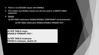  There is no CASCADE clause with ENABLE.
 This enable and disable clauses can also be used in a CREATE TABLE
statement
 Syntax
ALTER TABLE tablename ENABLE/DISABLE CONSTRAINT constraintname;
ALTER TABLE tablename ENABLE/DISABLE PRIMARY KEY;
ALTER TABLE major
DISABLE PRIMARY KEY ;
ALTER TABLE employee
ENABLE employee_deptid_fk;
 