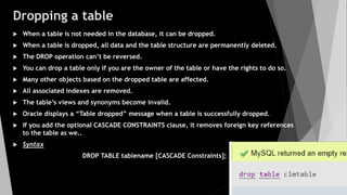 Dropping a table
 When a table is not needed in the database, it can be dropped.
 When a table is dropped, all data and the table structure are permanently deleted.
 The DROP operation can’t be reversed.
 You can drop a table only if you are the owner of the table or have the rights to do so.
 Many other objects based on the dropped table are affected.
 All associated indexes are removed.
 The table’s views and synonyms become invalid.
 Oracle displays a “Table dropped” message when a table is successfully dropped.
 If you add the optional CASCADE CONSTRAINTS clause, it removes foreign key references
to the table as we..
 Syntax
DROP TABLE tablename [CASCADE Constraints];
 