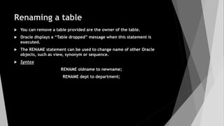 Renaming a table
 You can remove a table provided are the owner of the table.
 Oracle displays a “Table dropped” message when this statement is
executed.
 The RENAME statement can be used to change name of other Oracle
objects, such as view, synonym or sequence.
 Syntax
RENAME oldname to newname;
RENAME dept to department;
 