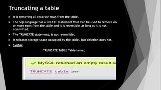 Truncating a table
 It is removing all records/ rows from the table.
 The SQL language has a DELETE statement that can be used to remove on
or more rows from the table and it is reversible as long as it is not
committed.
 The TRUNCATE statement, is not reversible.
 It releases storage space occupied by the table, but deletion does not.
 Syntax
TRUNCATE TABLE Tablename;
 