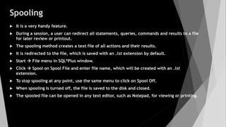 Spooling
 It is a very handy feature.
 During a session, a user can redirect all statements, queries, commands and results to a file
for later review or printout.
 The spooling method creates a text file of all actions and their results.
 It is redirected to the file, which is saved with an .lst extension by default.
 Start  File menu in SQL*Plus window.
 Click  Spool on Spool File and enter file name, which will be created with an .lst
extension.
 To stop spooling at any point, use the same menu to click on Spool Off.
 When spooling is turned off, the file is saved to the disk and closed.
 The spooled file can be opened in any text editor, such as Notepad, for viewing or printing.
 