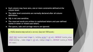  Each column may have zero, one or more constraints defined at the
column level.
 The table level constraints are normally declared after all column
definitions.
 SQL is not case sensitive.
 The reserved words are written in capitalized letters and user-defined
names in lower or mixed-case letters.
 The spaces, tabs and carriage returns are ignored.
 