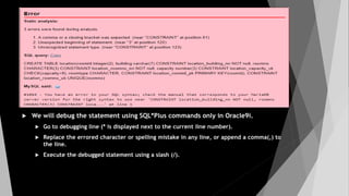 We will debug the statement using SQL*Plus commands only in Oracle9i.
 Go to debugging line (* is displayed next to the current line number).
 Replace the errored character or spelling mistake in any line, or append a comma(,) to
the line.
 Execute the debugged statement using a slash (/).
 