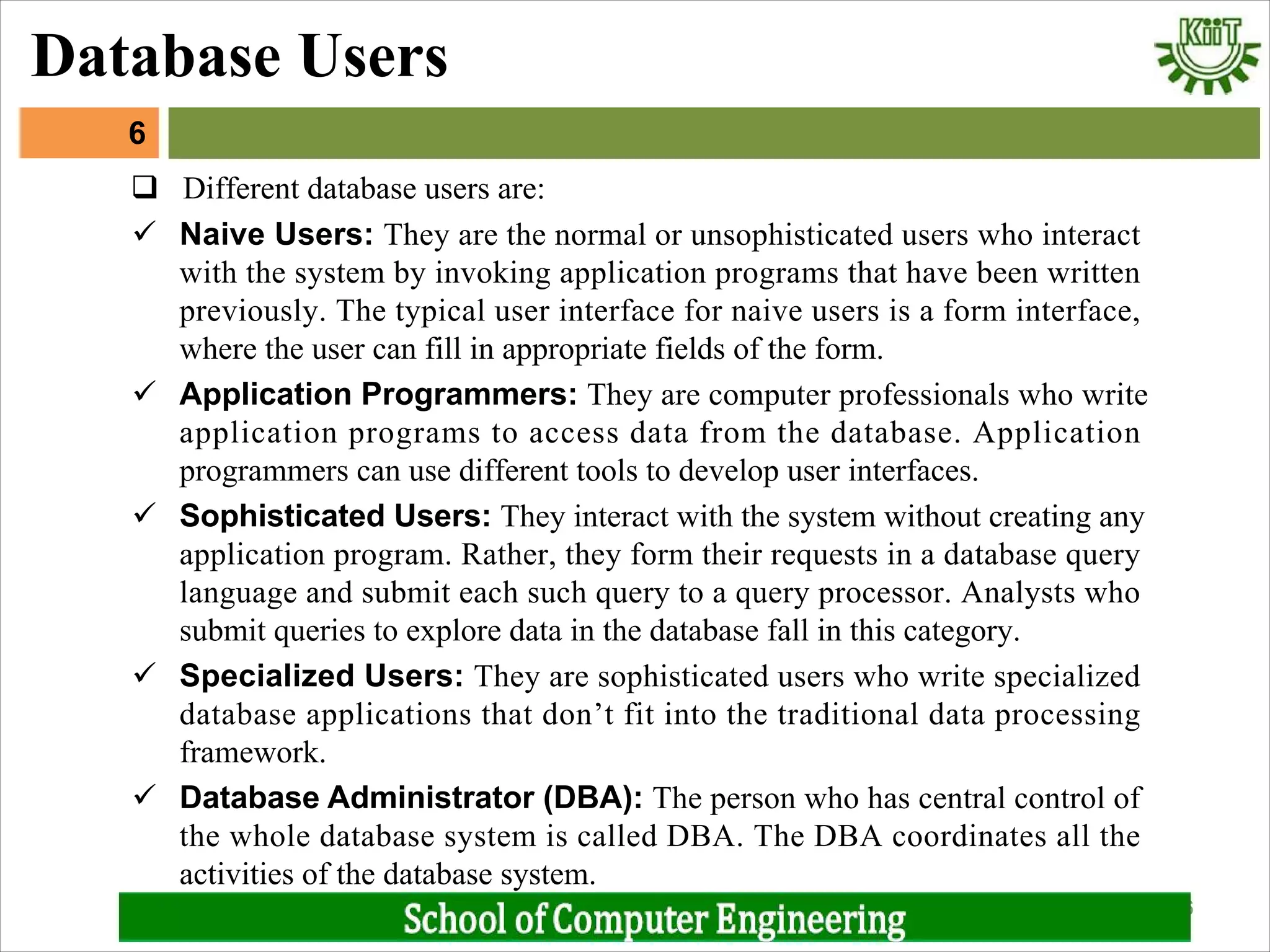 ü Naive Users: They are the normal or unsophisticated users who interact
with the system by invoking application programs that have been written
previously. The typical user interface for naive users is a form interface,
where the user can fill in appropriate fields of the form.
ü Application Programmers: They are computer professionals who write
application programs to access data from the database. Application
programmers can use different tools to develop user interfaces.
ü Sophisticated Users: They interact with the system without creating any
application program. Rather, they form their requests in a database query
language and submit each such query to a query processor. Analysts who
submit queries to explore data in the database fall in this category.
ü Specialized Users: They are sophisticated users who write specialized
database applications that don’t fit into the traditional data processing
framework.
ü Database Administrator (DBA): The person who has central control of
the whole database system is called DBA. The DBA coordinates all the
activities of the database system.
6
6
Database Users
q Different database users are:
 