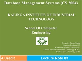 Dr. Amiya Ranjan Panda
Assistant Professor [II]
School of Computer Engineering,
Kalinga Institute of Industrial Technology (KIIT),
Deemed to be University,Odisha
Database Management Systems (CS 2004)
KALINGA INSTITUTE OF INDUSTRIAL
TECHNOLOGY
School Of Computer
Engineering
4 Credit Lecture Note 03
 