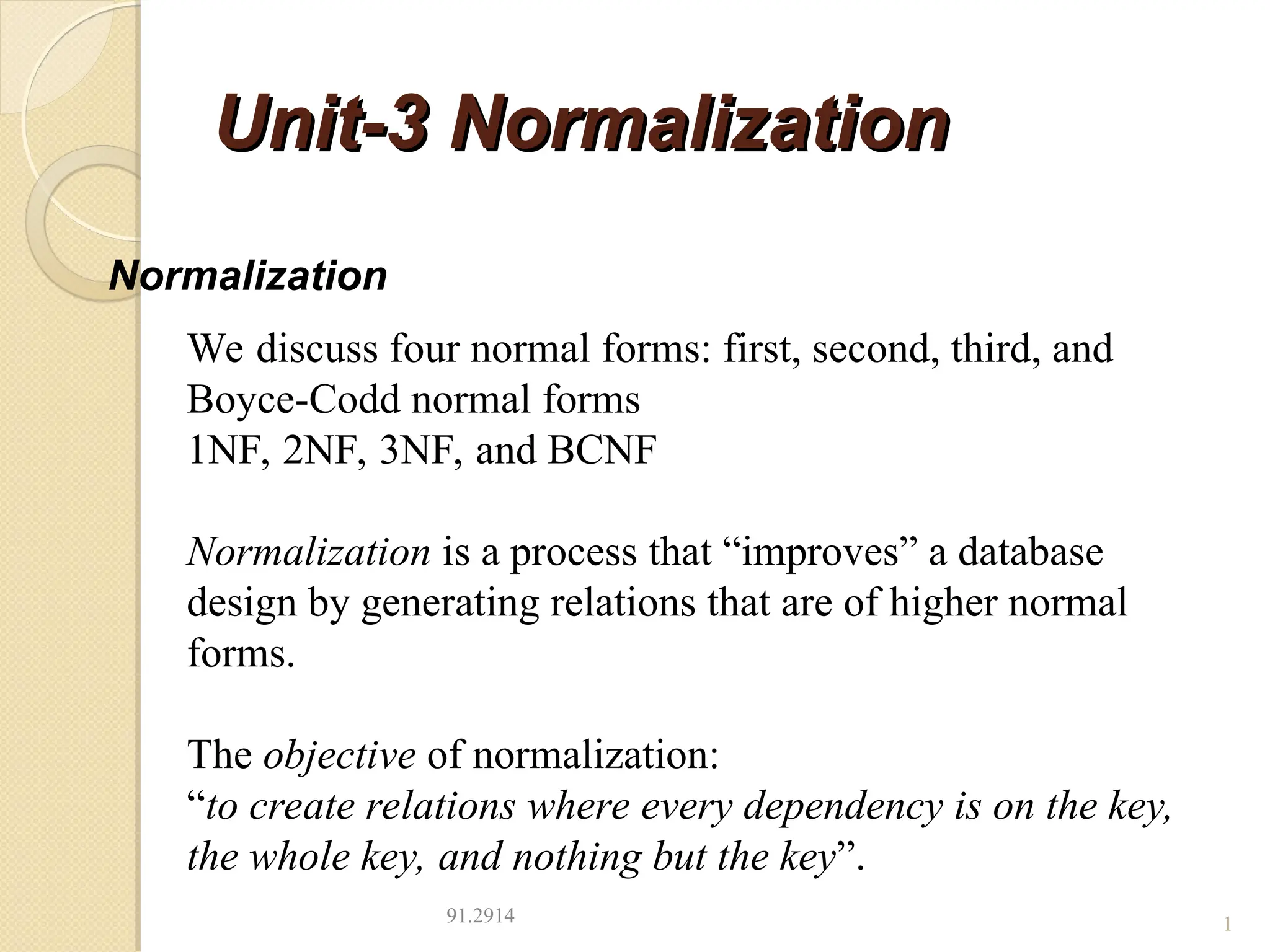 Unit-3 Normalization
Unit-3 Normalization
91.2914 1
Normalization
We discuss four normal forms: first, second, third, and
Boyce-Codd normal forms
1NF, 2NF, 3NF, and BCNF
Normalization is a process that “improves” a database
design by generating relations that are of higher normal
forms.
The objective of normalization:
“to create relations where every dependency is on the key,
the whole key, and nothing but the key”.
 