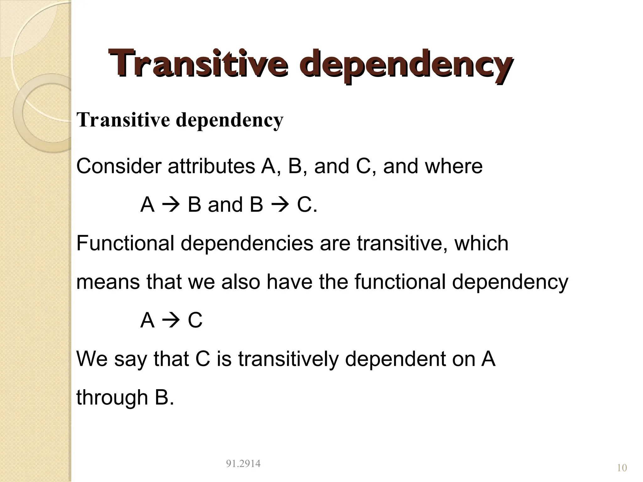 Transitive dependency
Transitive dependency
91.2914 10
Transitive dependency
Consider attributes A, B, and C, and where
A  B and B  C.
Functional dependencies are transitive, which
means that we also have the functional dependency
A  C
We say that C is transitively dependent on A
through B.
 