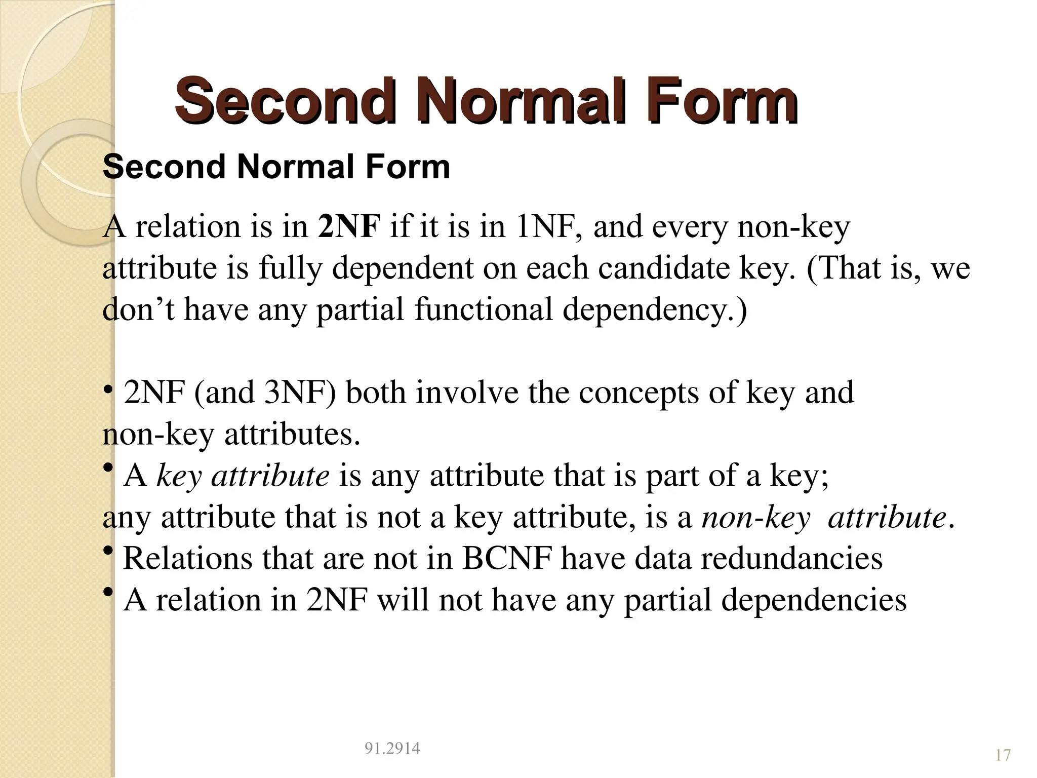 Second Normal Form
Second Normal Form
91.2914 17
Second Normal Form
A relation is in 2NF if it is in 1NF, and every non-key
attribute is fully dependent on each candidate key. (That is, we
don’t have any partial functional dependency.)
• 2NF (and 3NF) both involve the concepts of key and
non-key attributes.
• A key attribute is any attribute that is part of a key;
any attribute that is not a key attribute, is a non-key attribute.
• Relations that are not in BCNF have data redundancies
• A relation in 2NF will not have any partial dependencies
 