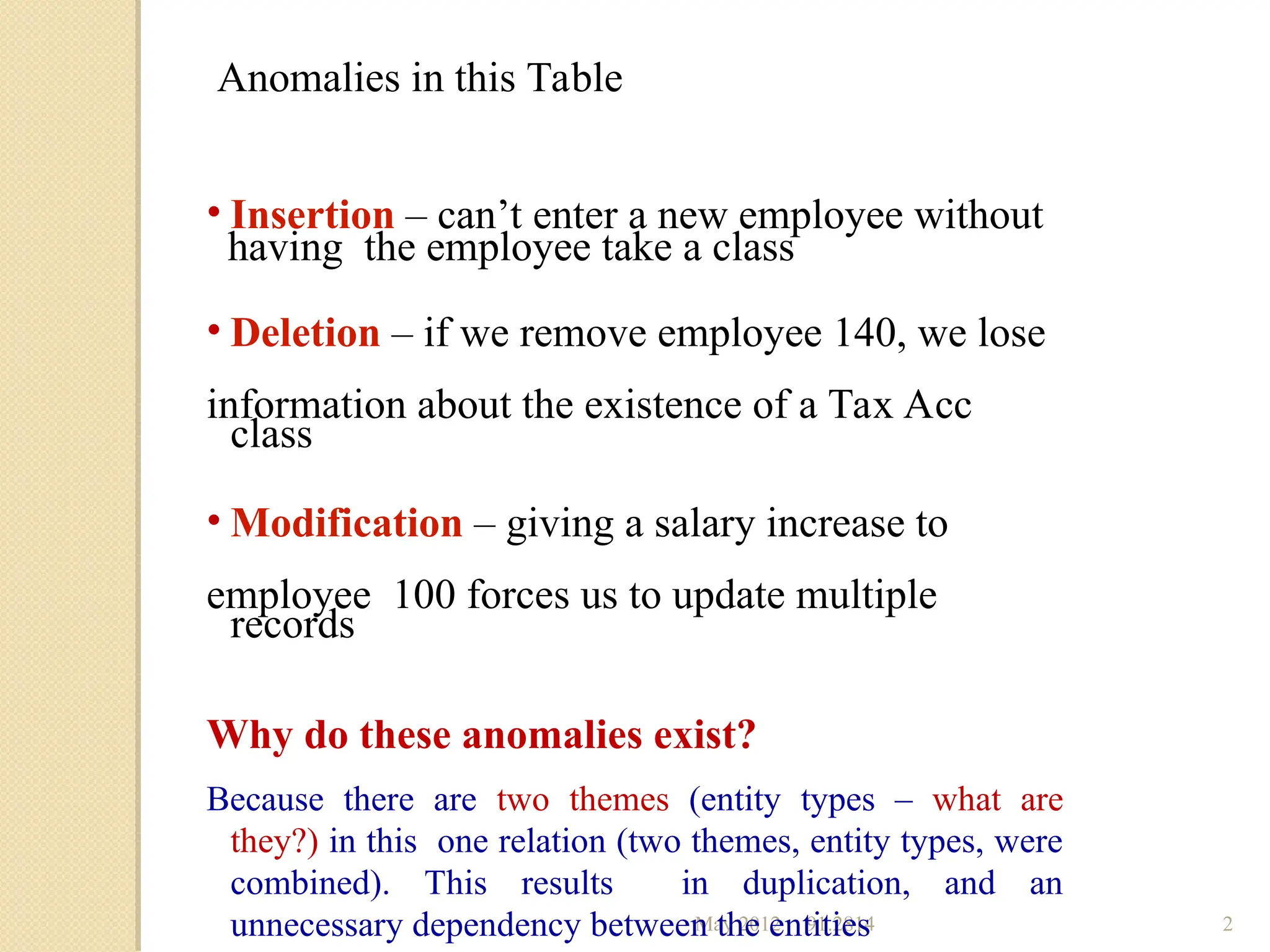 May 2012 91.2814 2
Anomalies in this Table
• Insertion – can’t enter a new employee without
having the employee take a class
• Deletion – if we remove employee 140, we lose
information about the existence of a Tax Acc
class
• Modification – giving a salary increase to
employee 100 forces us to update multiple
records
Why do these anomalies exist?
Because there are two themes (entity types – what are
they?) in this one relation (two themes, entity types, were
combined). This results in duplication, and an
unnecessary dependency between the entities
 