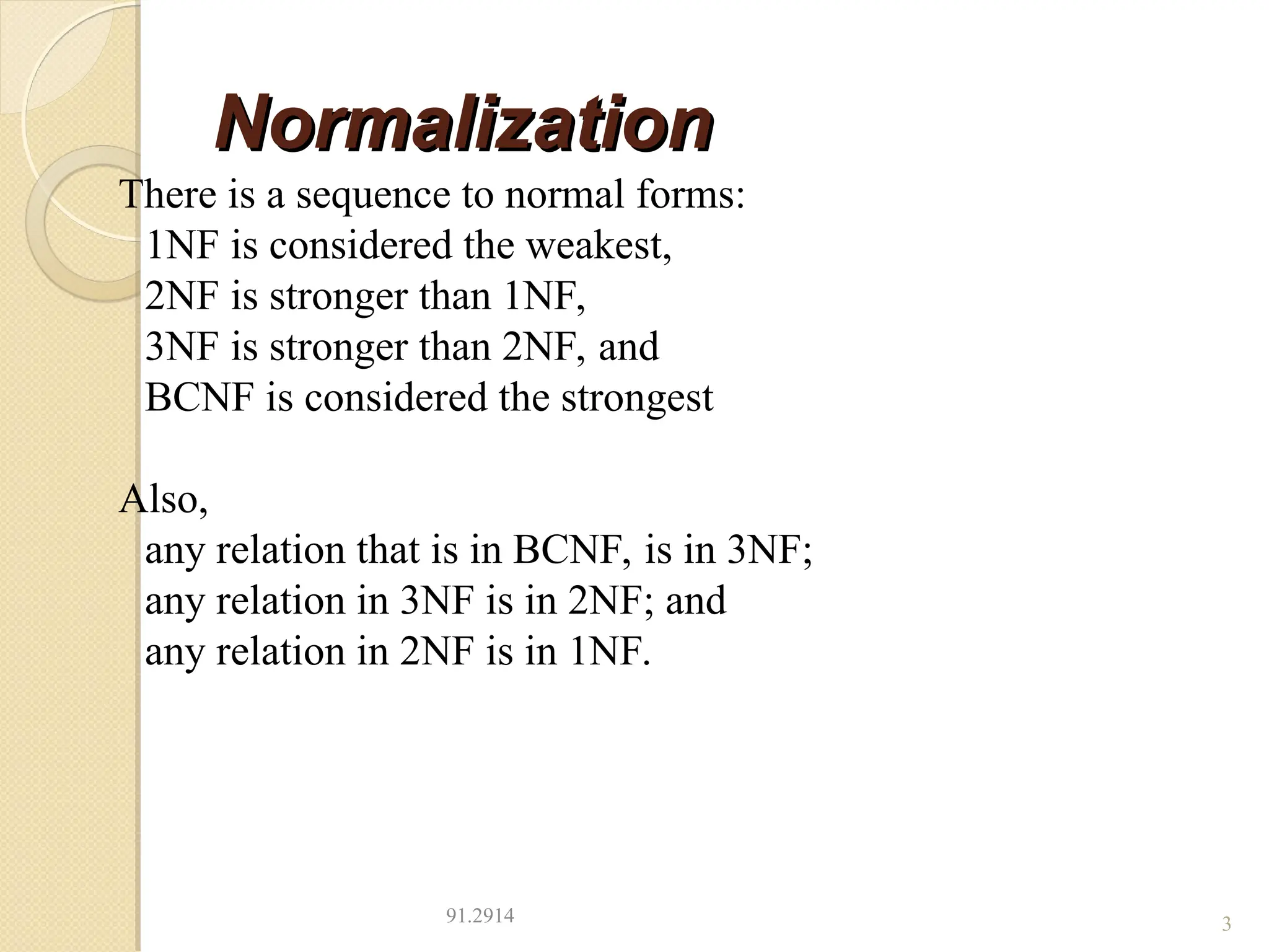 Normalization
Normalization
91.2914 3
There is a sequence to normal forms:
1NF is considered the weakest,
2NF is stronger than 1NF,
3NF is stronger than 2NF, and
BCNF is considered the strongest
Also,
any relation that is in BCNF, is in 3NF;
any relation in 3NF is in 2NF; and
any relation in 2NF is in 1NF.
 