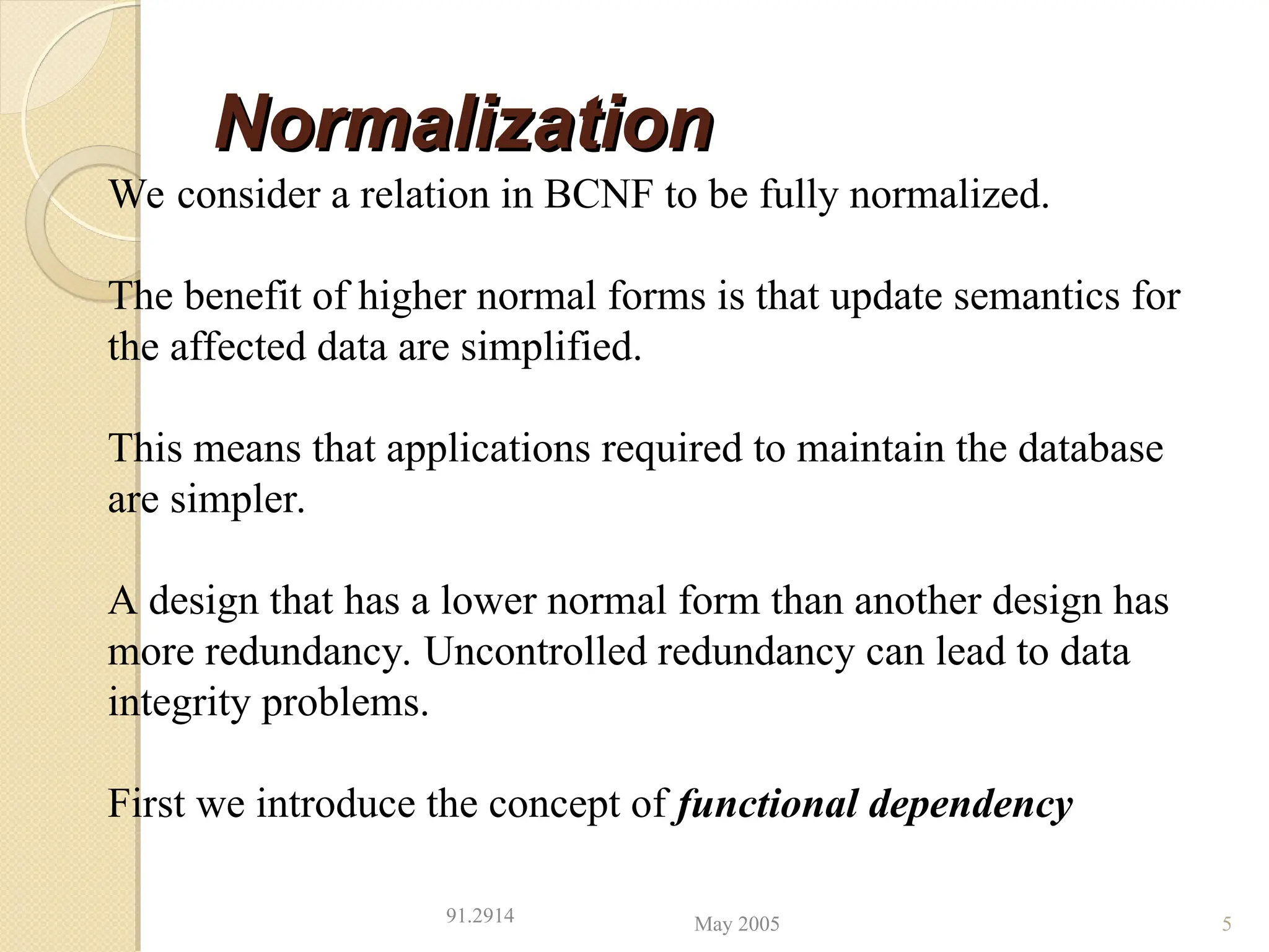 Normalization
Normalization
May 2005
91.2914 5
We consider a relation in BCNF to be fully normalized.
The benefit of higher normal forms is that update semantics for
the affected data are simplified.
This means that applications required to maintain the database
are simpler.
A design that has a lower normal form than another design has
more redundancy. Uncontrolled redundancy can lead to data
integrity problems.
First we introduce the concept of functional dependency
 