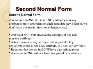 Second Normal Form
Second Normal Form
91.2914 17
Second Normal Form
A relation is in 2NF if it is in 1NF, and every non-key
attribute is fully dependent on each candidate key. (That is, we
don’t have any partial functional dependency.)
• 2NF (and 3NF) both involve the concepts of key and
non-key attributes.
• A key attribute is any attribute that is part of a key;
any attribute that is not a key attribute, is a non-key attribute.
• Relations that are not in BCNF have data redundancies
• A relation in 2NF will not have any partial dependencies
 