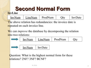 Second Normal Form
Second Normal Form
91.2914 19
LineNum ProdNum Qty
InvNum InvDate
InvLine
The above relation has redundancies: the invoice date is
repeated on each invoice line.
We can improve the database by decomposing the relation
into two relations:
LineNum ProdNum Qty
InvNum
InvDate
InvNum
Question: What is the highest normal form for these
relations? 2NF? 3NF? BCNF?
 