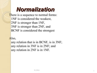 Normalization
Normalization
91.2914 3
There is a sequence to normal forms:
1NF is considered the weakest,
2NF is stronger than 1NF,
3NF is stronger than 2NF, and
BCNF is considered the strongest
Also,
any relation that is in BCNF, is in 3NF;
any relation in 3NF is in 2NF; and
any relation in 2NF is in 1NF.
 