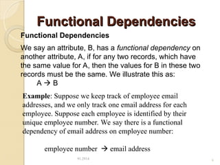 Functional Dependencies
Functional Dependencies
91.2914 6
Functional Dependencies
We say an attribute, B, has a functional dependency on
another attribute, A, if for any two records, which have
the same value for A, then the values for B in these two
records must be the same. We illustrate this as:
A  B
Example: Suppose we keep track of employee email
addresses, and we only track one email address for each
employee. Suppose each employee is identified by their
unique employee number. We say there is a functional
dependency of email address on employee number:
employee number  email address
 