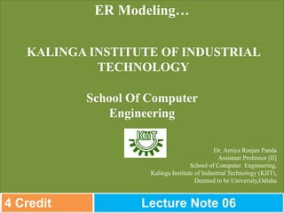 Dr. Amiya Ranjan Panda
Assistant Professor [II]
School of Computer Engineering,
Kalinga Institute of Industrial Technology (KIIT),
Deemed to be University,Odisha
ER Modeling…
KALINGA INSTITUTE OF INDUSTRIAL
TECHNOLOGY
School Of Computer
Engineering
4 Credit Lecture Note 06
 