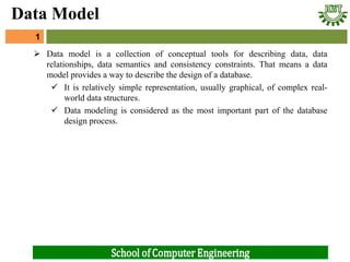  Data model is a collection of conceptual tools for describing data, data
relationships, data semantics and consistency constraints. That means a data
model provides a way to describe the design of a database.
 It is relatively simple representation, usually graphical, of complex real-
world data structures.
 Data modeling is considered as the most important part of the database
design process.
1
Data Model
 