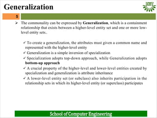 Ø The commonality can be expressed by Generalization, which is a containment
relationship that exists between a higher-level entity set and one or more low-
level entity sets..
ü To create a generalization, the attributes must given a common name and
represented with the higher-level entity
ü Generalization is a simple inversion of specialization
ü Specialization adopts top-down approach, while Generalization adopts
bottom-up approach
ü A crucial property of the higher-level and lower-level entities created by
specialization and generalization is attribute inheritance
ü A lower-level entity set (or subclass) also inherits participation in the
relationship sets in which its higher-level entity (or superclass) participates
5
Generalization
 
