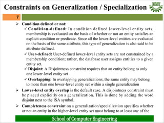 Ø Condition defined or not:
ü Condition-defined: In condition defined lower-level entity sets,
membership is evaluated on the basis of whether or not an entity satisfies an
explicit condition or predicate. Since all the lower-level entities are evaluated
on the basis of the same attribute, this type of generalization is also said to be
attribute-defined.
ü User-defined: User-defined lower-level entity sets are not constrained by a
membership condition; rather, the database user assigns entities to a given
entity set.
ü Disjoint: A Disjointness constraint requires that an entity belong to only
one lower-level entity set
ü Overlapping: In overlapping generalizations, the same entity may belong
to more than one lower-level entity set within a single generalization
Ø Lower-level entity overlap is the default case. A disjointness constraint must
be placed explicitly on a generalization. This is done by adding the word
disjoint next to the ISA symbol.
Ø Completeness constraint on a generalization/specialization specifies whether
or not an entity in the higher-level entity set must belong to at least one of the
7
Constraints on Generalization / Specialization
 