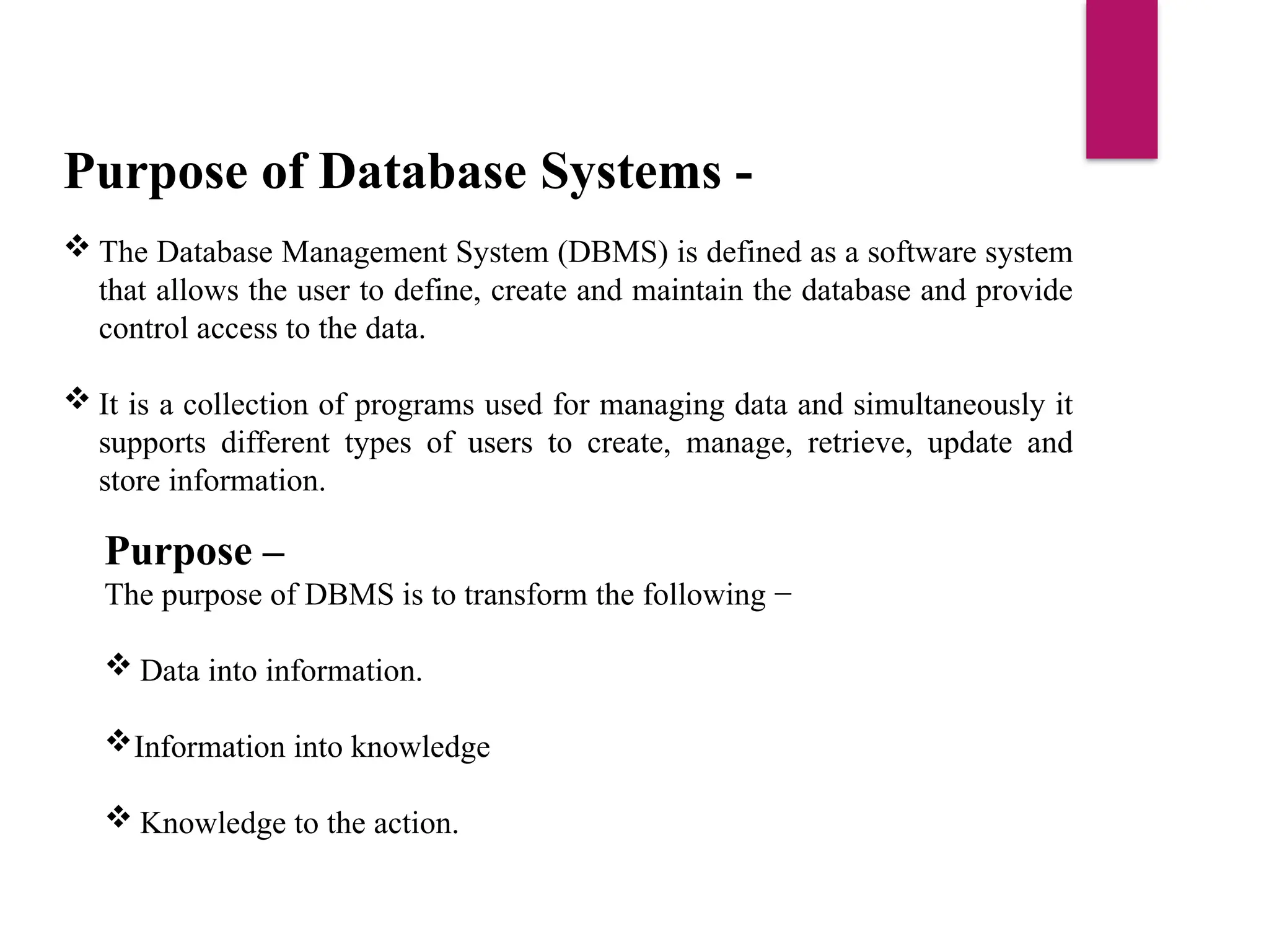 Purpose of Database Systems -
 The Database Management System (DBMS) is defined as a software system
that allows the user to define, create and maintain the database and provide
control access to the data.
 It is a collection of programs used for managing data and simultaneously it
supports different types of users to create, manage, retrieve, update and
store information.
Purpose –
The purpose of DBMS is to transform the following −
 Data into information.
Information into knowledge
 Knowledge to the action.
 
