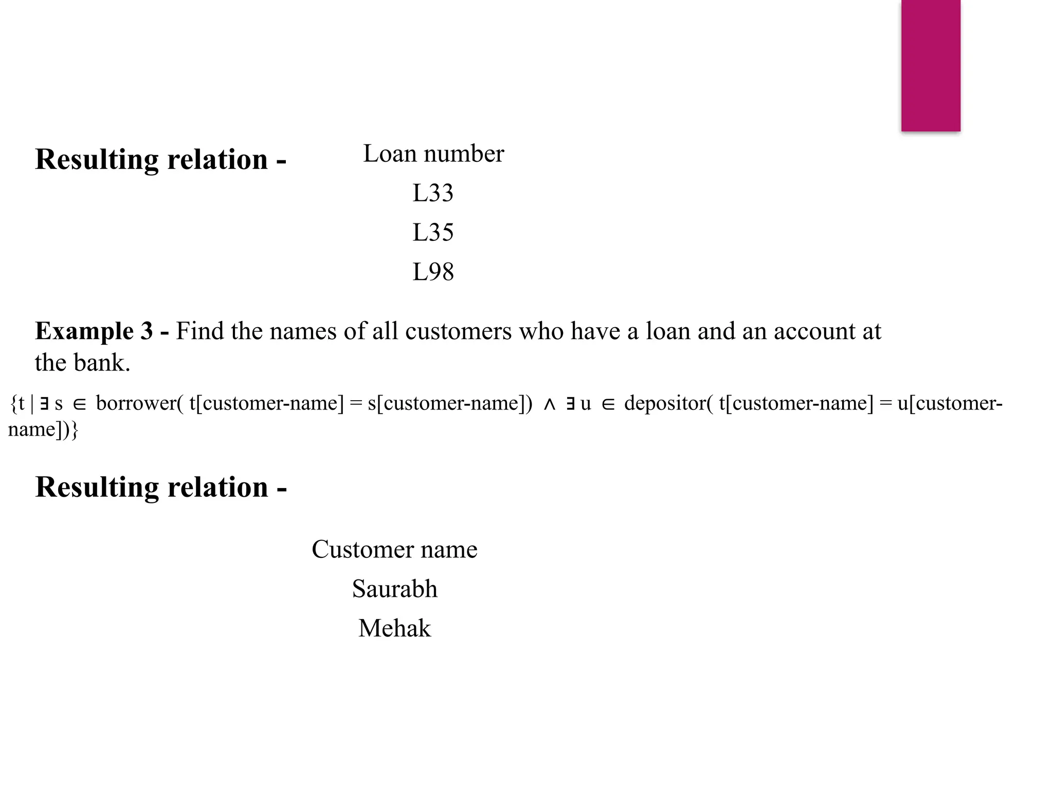Resulting relation - Loan number
L33
L35
L98
Example 3 - Find the names of all customers who have a loan and an account at
the bank.
{t | s borrower( t[customer-name] = s[customer-name]) u depositor( t[customer-name] = u[customer-
∃ ∈ ∧ ∃ ∈
name])}
Resulting relation -
Customer name
Saurabh
Mehak
 