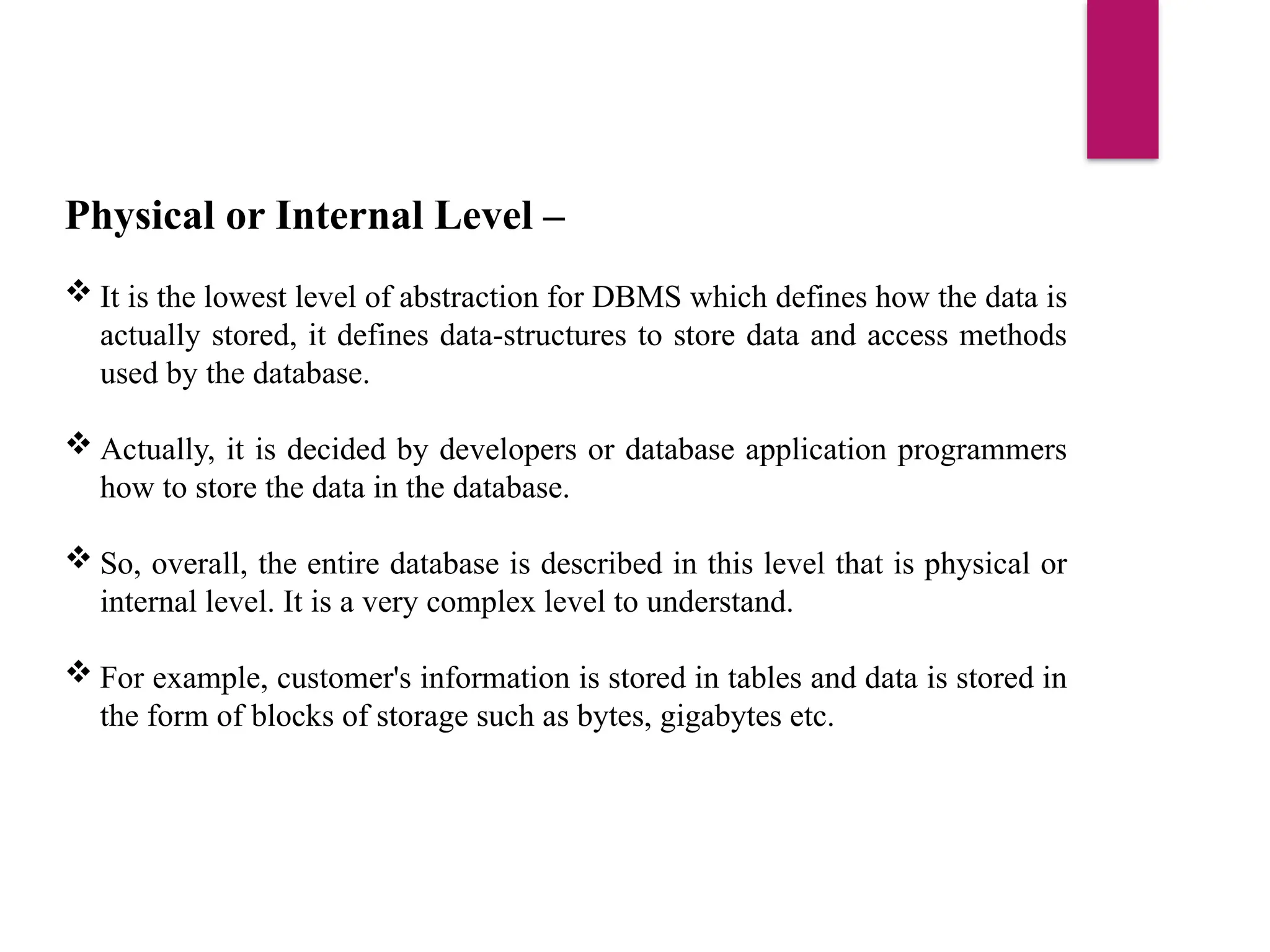 Physical or Internal Level –
 It is the lowest level of abstraction for DBMS which defines how the data is
actually stored, it defines data-structures to store data and access methods
used by the database.
 Actually, it is decided by developers or database application programmers
how to store the data in the database.
 So, overall, the entire database is described in this level that is physical or
internal level. It is a very complex level to understand.
 For example, customer's information is stored in tables and data is stored in
the form of blocks of storage such as bytes, gigabytes etc.
 