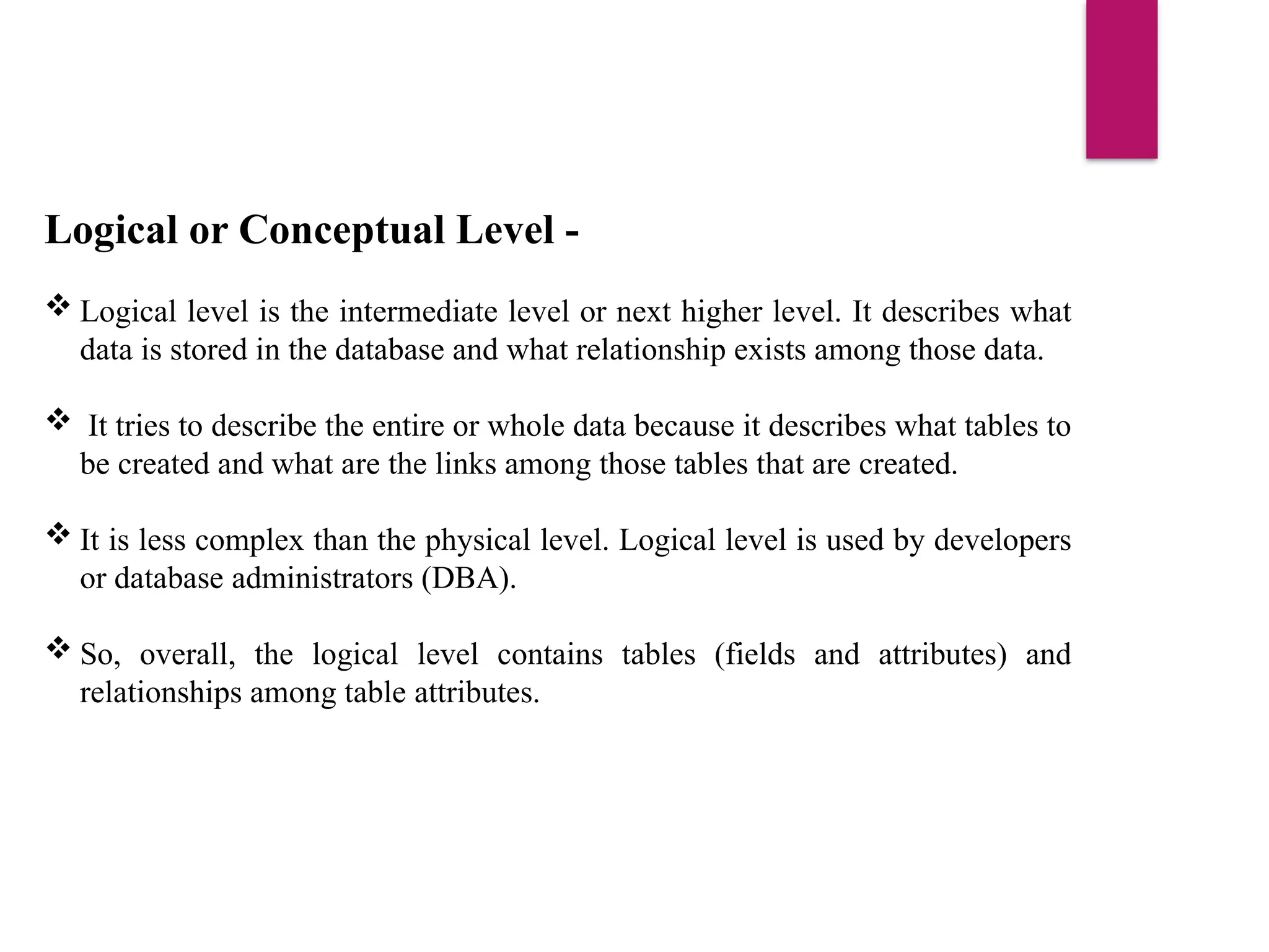 Logical or Conceptual Level -
 Logical level is the intermediate level or next higher level. It describes what
data is stored in the database and what relationship exists among those data.
 It tries to describe the entire or whole data because it describes what tables to
be created and what are the links among those tables that are created.
 It is less complex than the physical level. Logical level is used by developers
or database administrators (DBA).
 So, overall, the logical level contains tables (fields and attributes) and
relationships among table attributes.
 