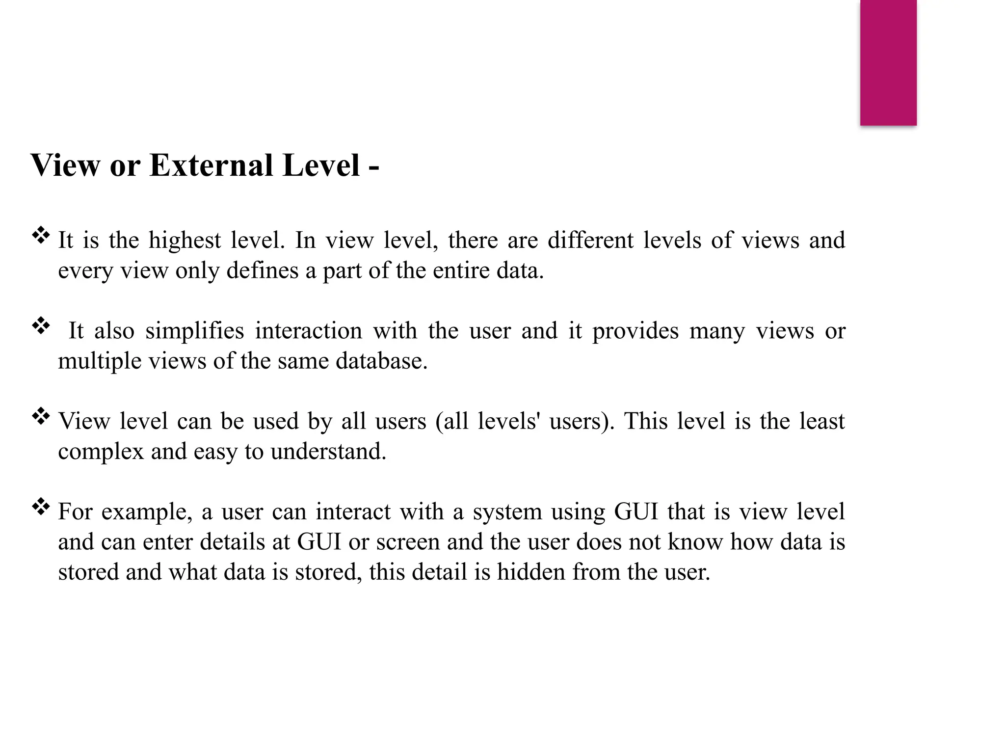 View or External Level -
 It is the highest level. In view level, there are different levels of views and
every view only defines a part of the entire data.
 It also simplifies interaction with the user and it provides many views or
multiple views of the same database.
 View level can be used by all users (all levels' users). This level is the least
complex and easy to understand.
 For example, a user can interact with a system using GUI that is view level
and can enter details at GUI or screen and the user does not know how data is
stored and what data is stored, this detail is hidden from the user.
 