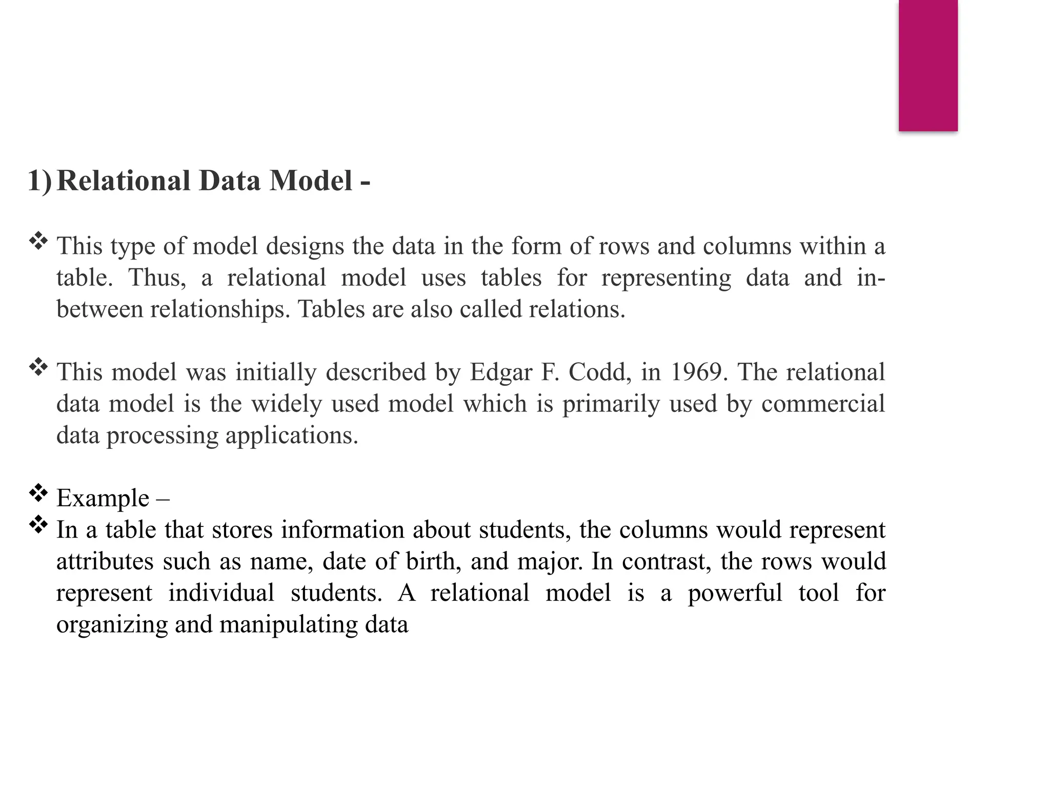 1)Relational Data Model -
 This type of model designs the data in the form of rows and columns within a
table. Thus, a relational model uses tables for representing data and in-
between relationships. Tables are also called relations.
 This model was initially described by Edgar F. Codd, in 1969. The relational
data model is the widely used model which is primarily used by commercial
data processing applications.
 Example –
 In a table that stores information about students, the columns would represent
attributes such as name, date of birth, and major. In contrast, the rows would
represent individual students. A relational model is a powerful tool for
organizing and manipulating data
 