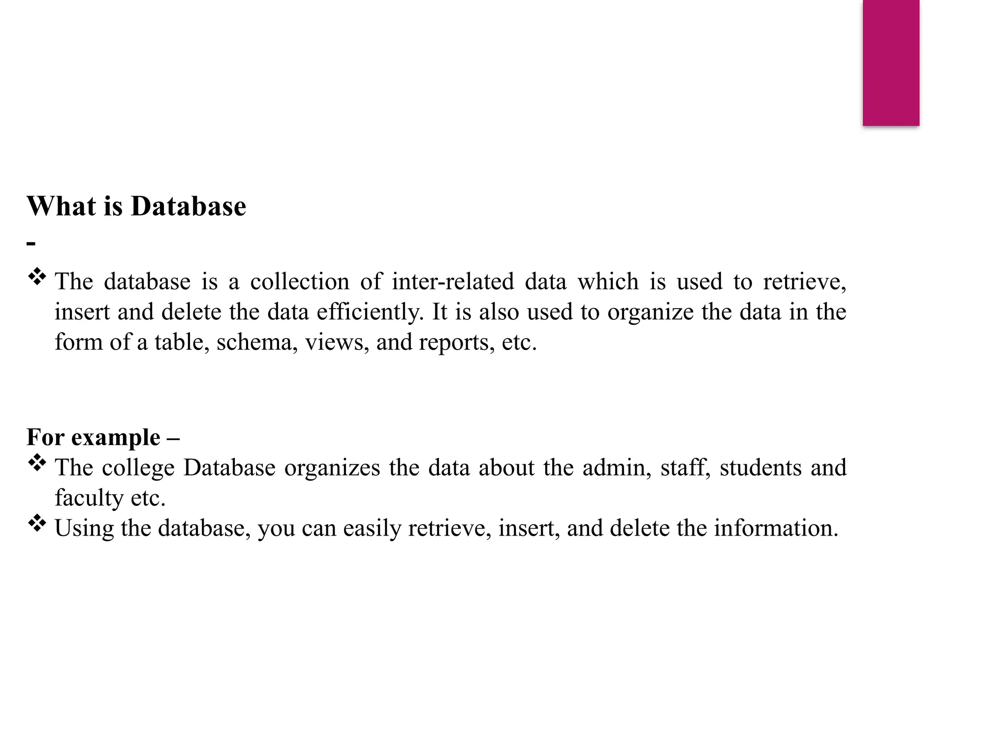 What is Database
-
 The database is a collection of inter-related data which is used to retrieve,
insert and delete the data efficiently. It is also used to organize the data in the
form of a table, schema, views, and reports, etc.
For example –
 The college Database organizes the data about the admin, staff, students and
faculty etc.
 Using the database, you can easily retrieve, insert, and delete the information.
 