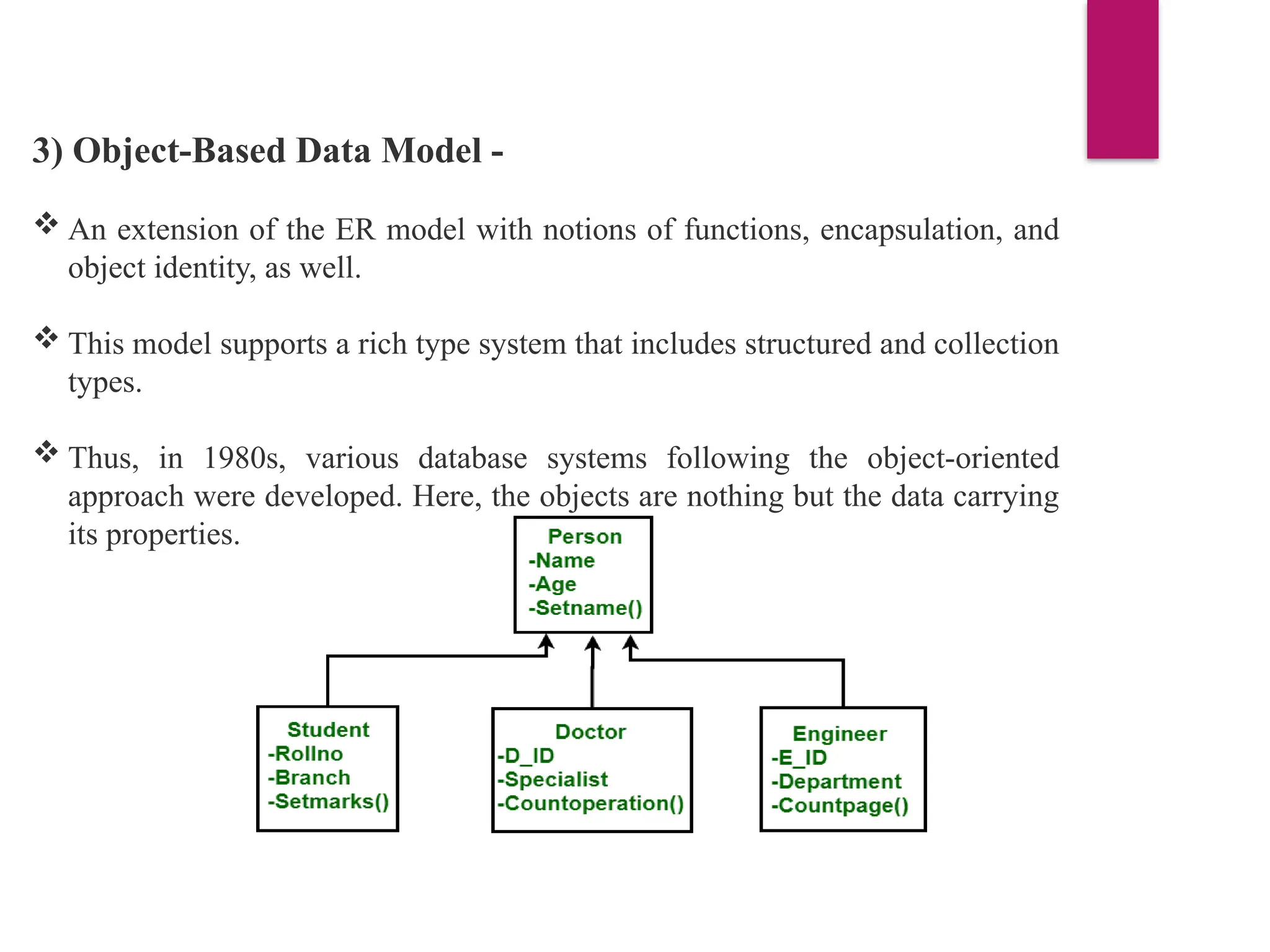 3) Object-Based Data Model -
 An extension of the ER model with notions of functions, encapsulation, and
object identity, as well.
 This model supports a rich type system that includes structured and collection
types.
 Thus, in 1980s, various database systems following the object-oriented
approach were developed. Here, the objects are nothing but the data carrying
its properties.
 