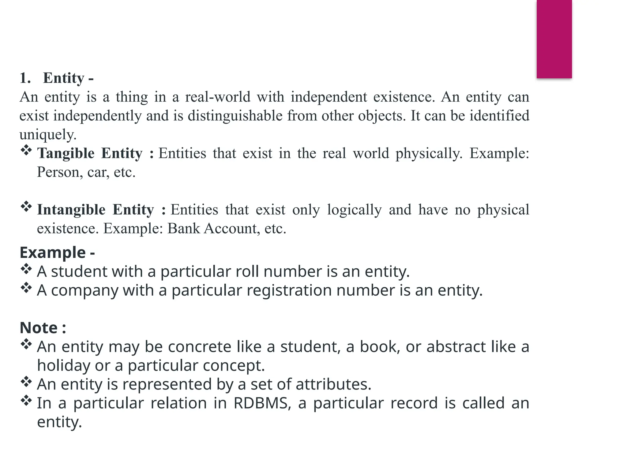 1. Entity -
An entity is a thing in a real-world with independent existence. An entity can
exist independently and is distinguishable from other objects. It can be identified
uniquely.
 Tangible Entity : Entities that exist in the real world physically. Example:
Person, car, etc.
 Intangible Entity : Entities that exist only logically and have no physical
existence. Example: Bank Account, etc.
Example -
 A student with a particular roll number is an entity.
 A company with a particular registration number is an entity.
Note :
 An entity may be concrete like a student, a book, or abstract like a
holiday or a particular concept.
 An entity is represented by a set of attributes.
 In a particular relation in RDBMS, a particular record is called an
entity.
 