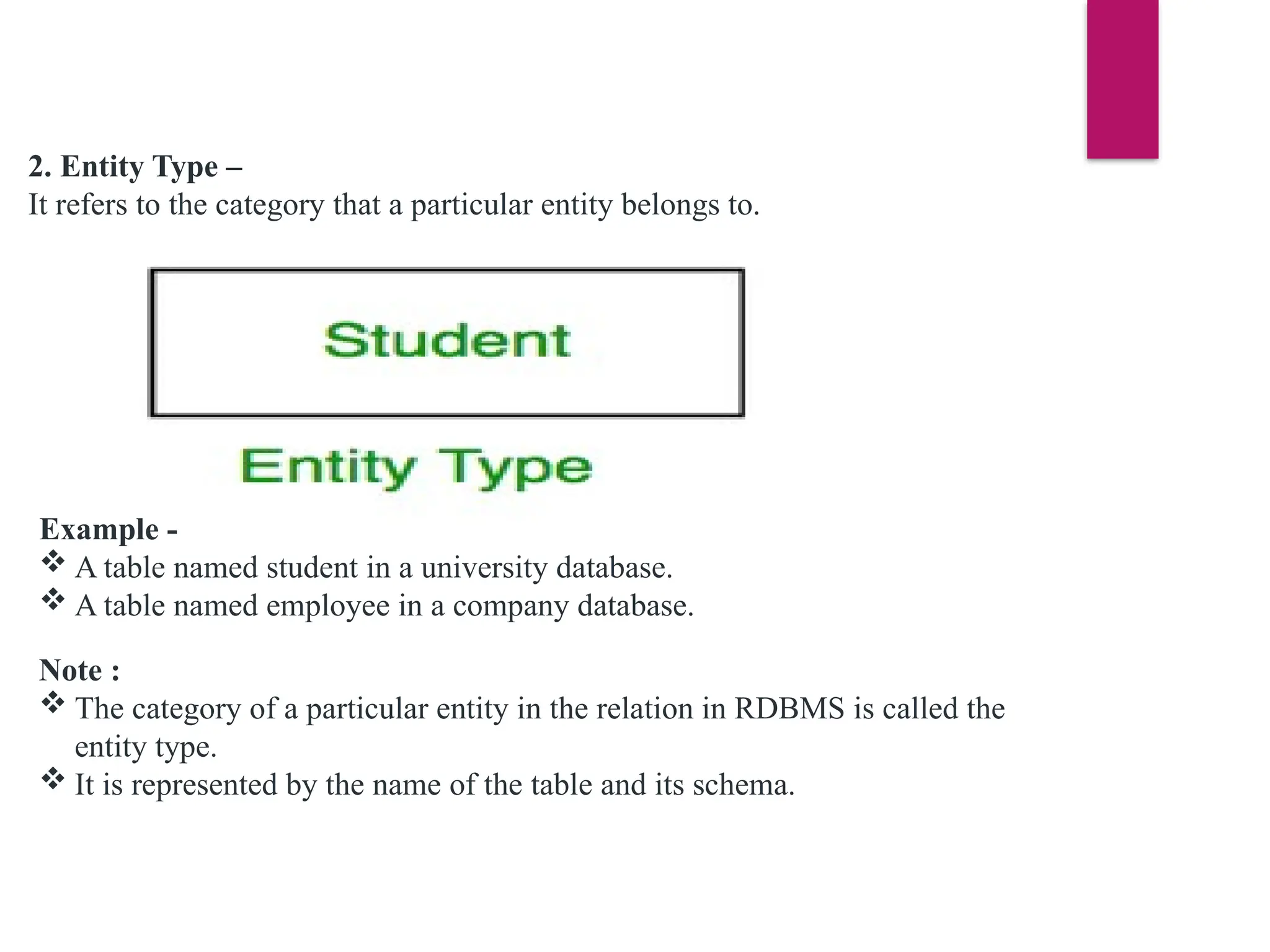 2. Entity Type –
It refers to the category that a particular entity belongs to.
Example -
 A table named student in a university database.
 A table named employee in a company database.
Note :
 The category of a particular entity in the relation in RDBMS is called the
entity type.
 It is represented by the name of the table and its schema.
 