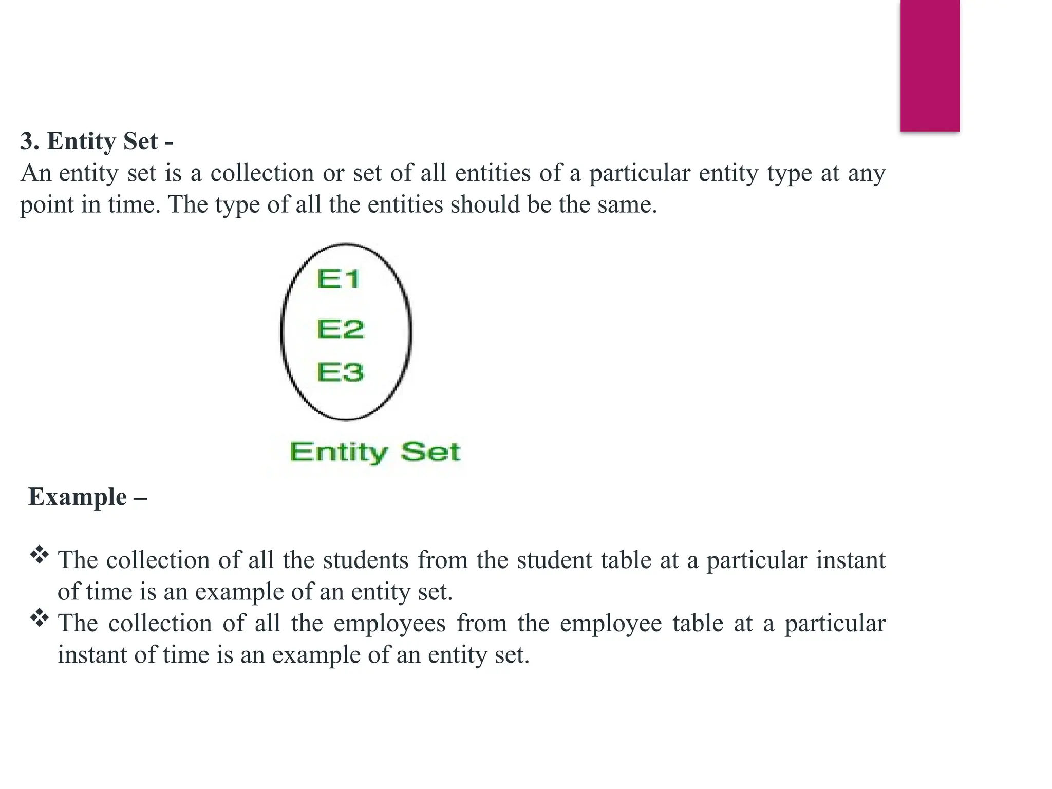 3. Entity Set -
An entity set is a collection or set of all entities of a particular entity type at any
point in time. The type of all the entities should be the same.
Example –
 The collection of all the students from the student table at a particular instant
of time is an example of an entity set.
 The collection of all the employees from the employee table at a particular
instant of time is an example of an entity set.
 