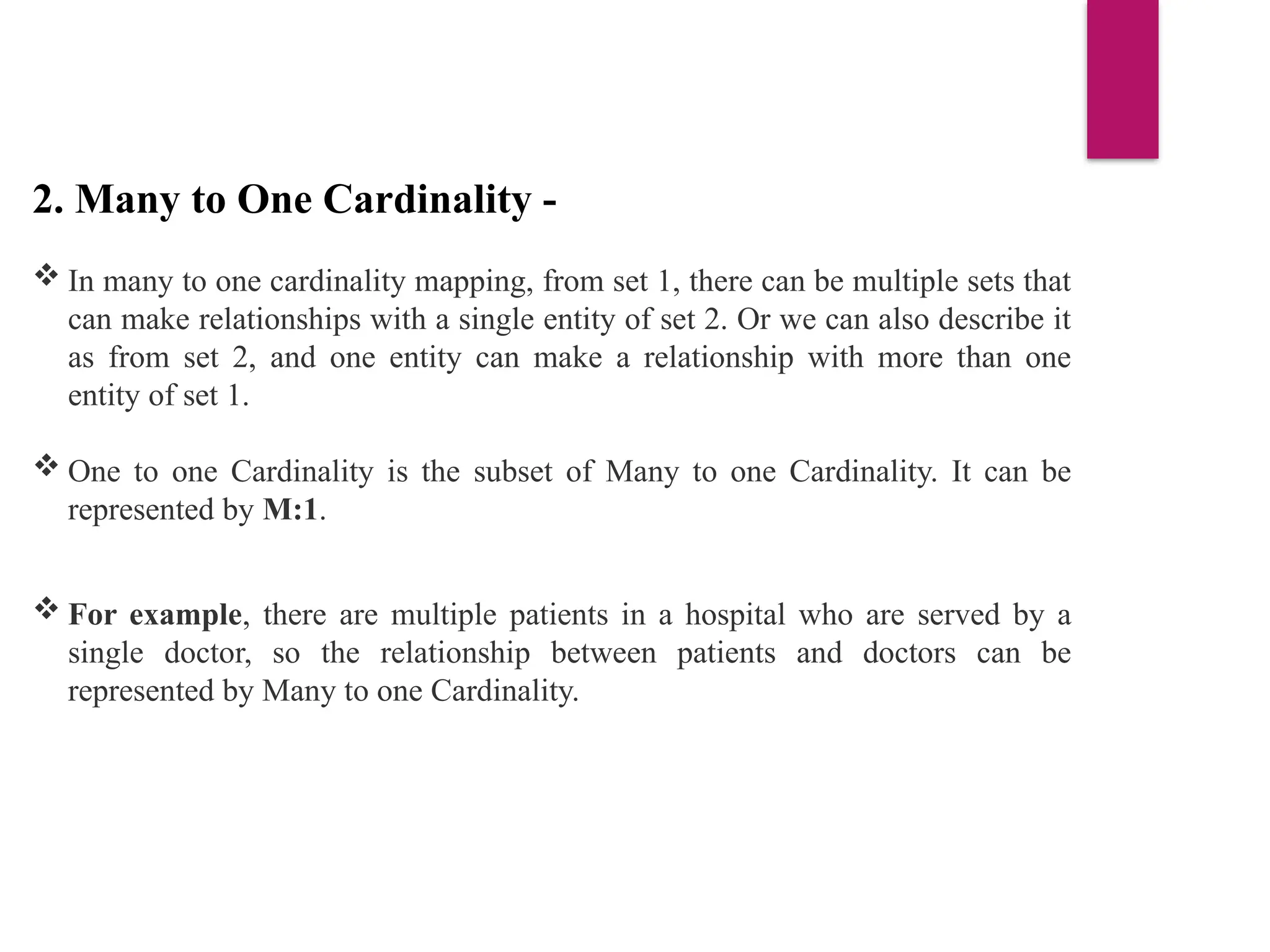 2. Many to One Cardinality -
 In many to one cardinality mapping, from set 1, there can be multiple sets that
can make relationships with a single entity of set 2. Or we can also describe it
as from set 2, and one entity can make a relationship with more than one
entity of set 1.
 One to one Cardinality is the subset of Many to one Cardinality. It can be
represented by M:1.
 For example, there are multiple patients in a hospital who are served by a
single doctor, so the relationship between patients and doctors can be
represented by Many to one Cardinality.
 