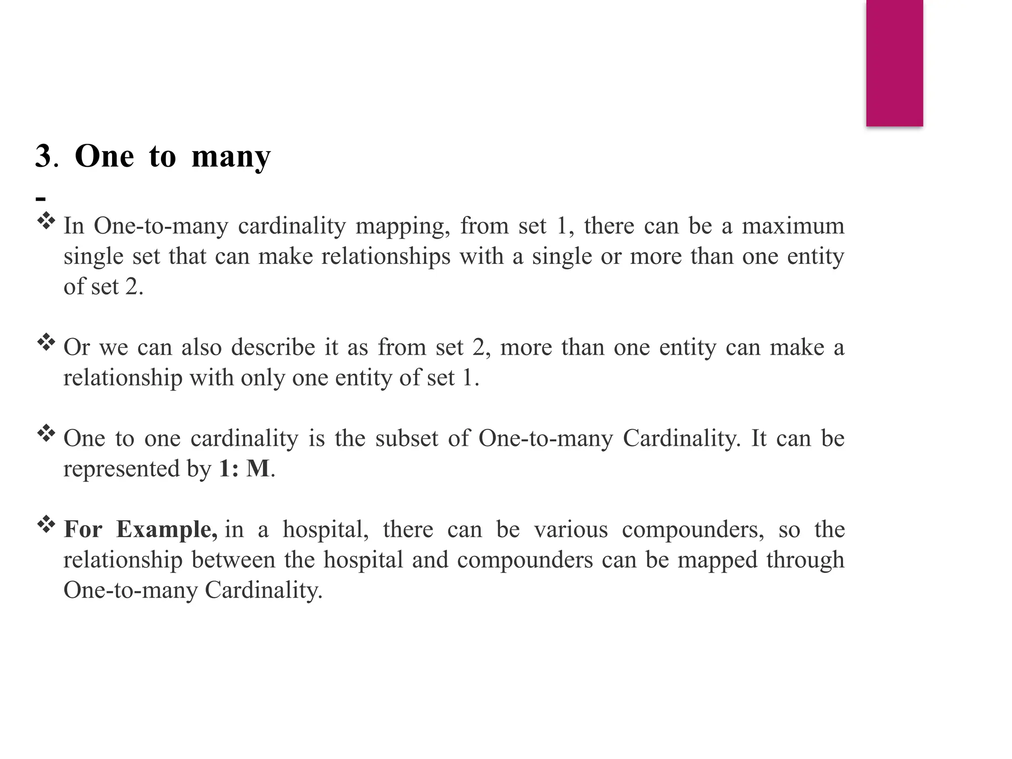 3. One to many
-
 In One-to-many cardinality mapping, from set 1, there can be a maximum
single set that can make relationships with a single or more than one entity
of set 2.
 Or we can also describe it as from set 2, more than one entity can make a
relationship with only one entity of set 1.
 One to one cardinality is the subset of One-to-many Cardinality. It can be
represented by 1: M.
 For Example, in a hospital, there can be various compounders, so the
relationship between the hospital and compounders can be mapped through
One-to-many Cardinality.
 