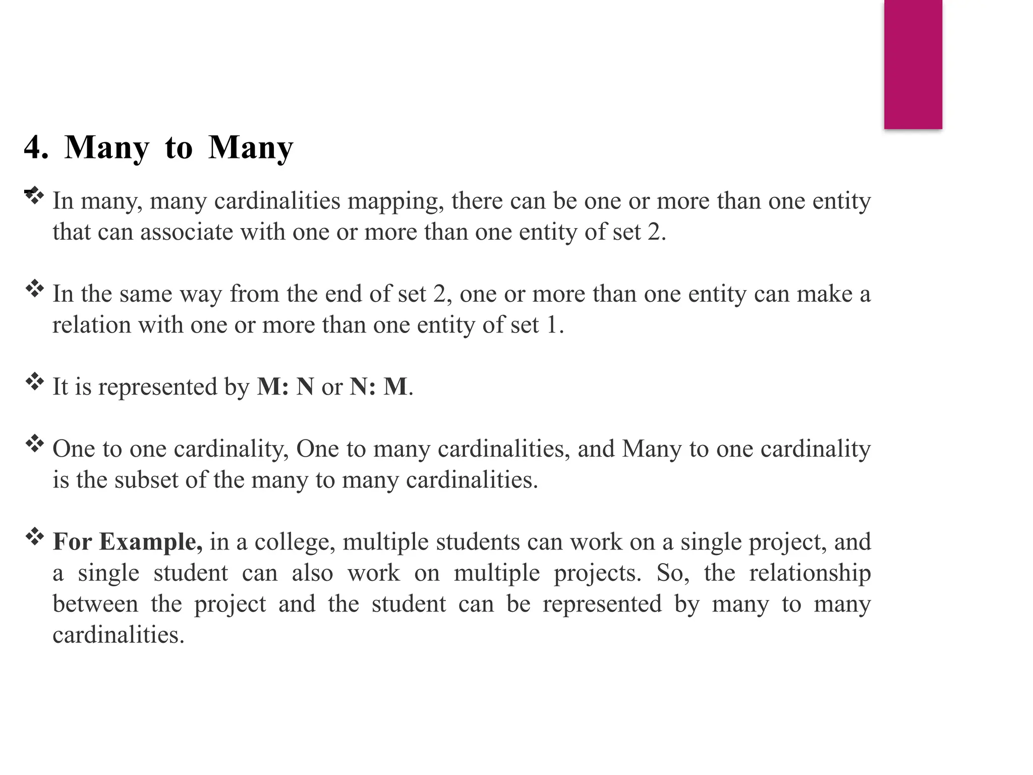 4. Many to Many
-
 In many, many cardinalities mapping, there can be one or more than one entity
that can associate with one or more than one entity of set 2.
 In the same way from the end of set 2, one or more than one entity can make a
relation with one or more than one entity of set 1.
 It is represented by M: N or N: M.
 One to one cardinality, One to many cardinalities, and Many to one cardinality
is the subset of the many to many cardinalities.
 For Example, in a college, multiple students can work on a single project, and
a single student can also work on multiple projects. So, the relationship
between the project and the student can be represented by many to many
cardinalities.
 