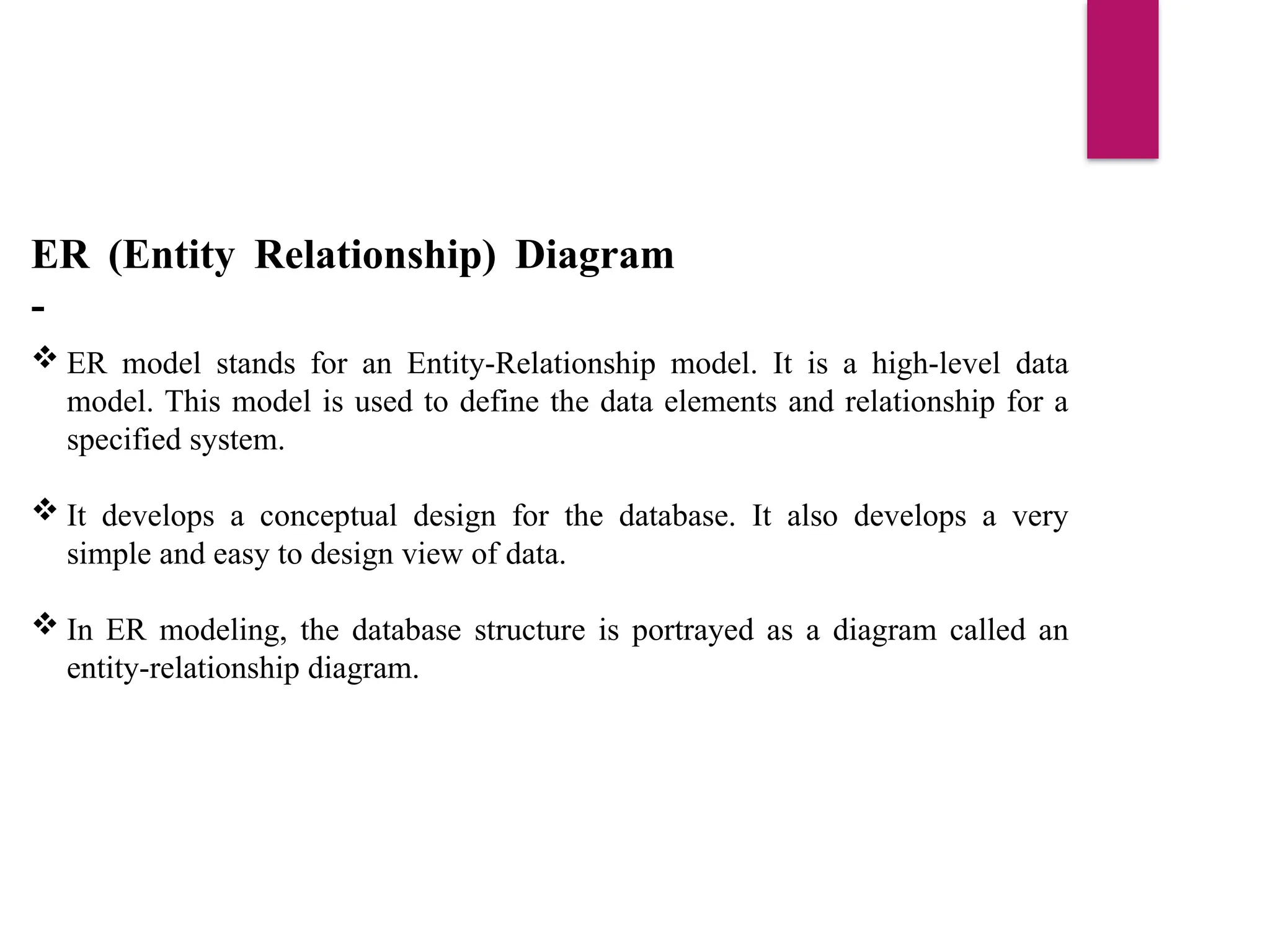 ER (Entity Relationship) Diagram
-
 ER model stands for an Entity-Relationship model. It is a high-level data
model. This model is used to define the data elements and relationship for a
specified system.
 It develops a conceptual design for the database. It also develops a very
simple and easy to design view of data.
 In ER modeling, the database structure is portrayed as a diagram called an
entity-relationship diagram.
 