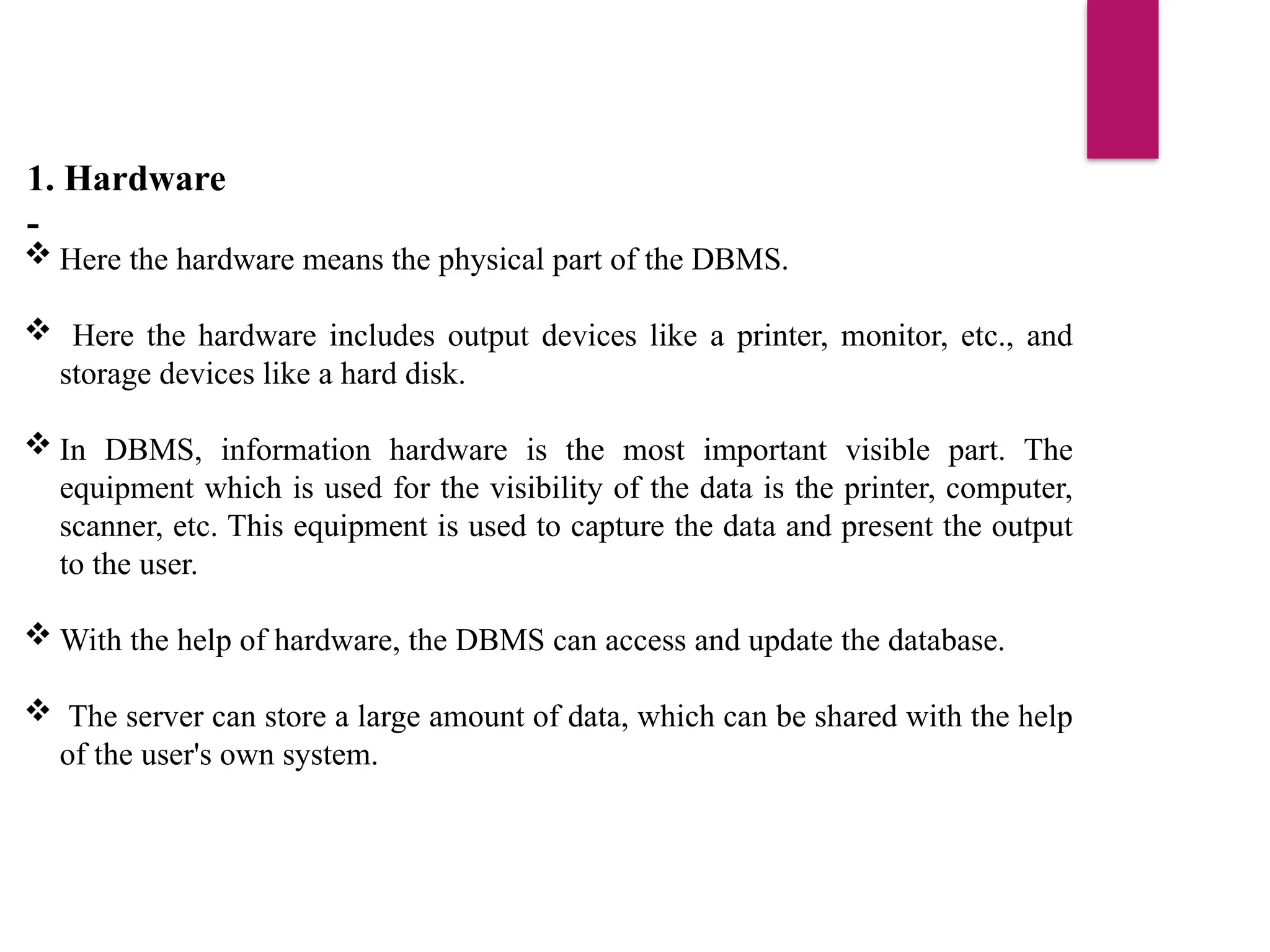 1. Hardware
-
 Here the hardware means the physical part of the DBMS.
 Here the hardware includes output devices like a printer, monitor, etc., and
storage devices like a hard disk.
 In DBMS, information hardware is the most important visible part. The
equipment which is used for the visibility of the data is the printer, computer,
scanner, etc. This equipment is used to capture the data and present the output
to the user.
 With the help of hardware, the DBMS can access and update the database.
 The server can store a large amount of data, which can be shared with the help
of the user's own system.
 