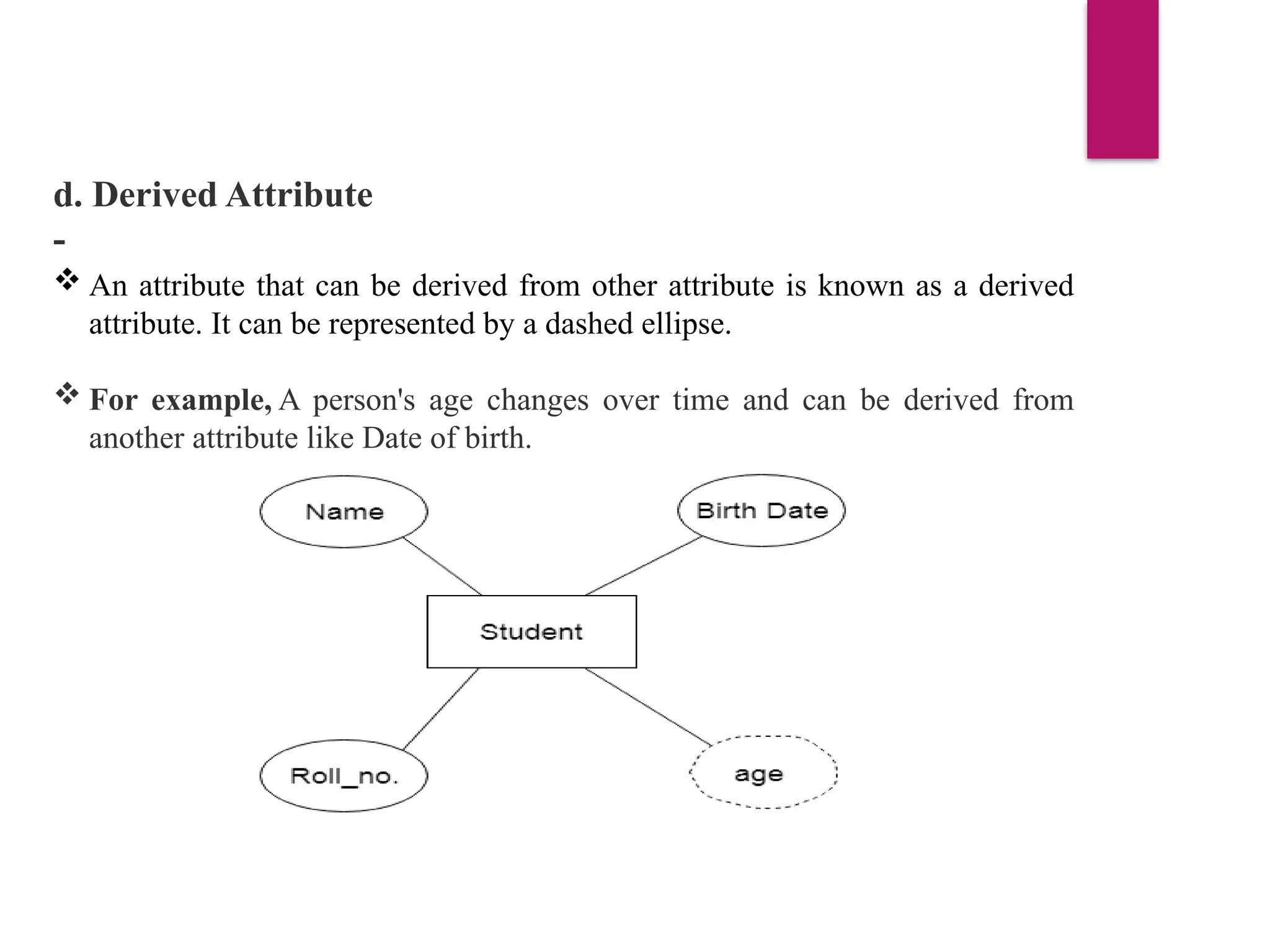 d. Derived Attribute
-
 An attribute that can be derived from other attribute is known as a derived
attribute. It can be represented by a dashed ellipse.
 For example, A person's age changes over time and can be derived from
another attribute like Date of birth.
 