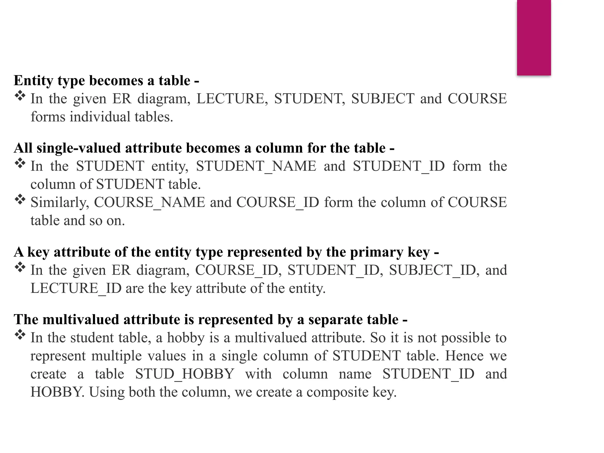 Entity type becomes a table -
 In the given ER diagram, LECTURE, STUDENT, SUBJECT and COURSE
forms individual tables.
All single-valued attribute becomes a column for the table -
 In the STUDENT entity, STUDENT_NAME and STUDENT_ID form the
column of STUDENT table.
 Similarly, COURSE_NAME and COURSE_ID form the column of COURSE
table and so on.
A key attribute of the entity type represented by the primary key -
 In the given ER diagram, COURSE_ID, STUDENT_ID, SUBJECT_ID, and
LECTURE_ID are the key attribute of the entity.
The multivalued attribute is represented by a separate table -
 In the student table, a hobby is a multivalued attribute. So it is not possible to
represent multiple values in a single column of STUDENT table. Hence we
create a table STUD_HOBBY with column name STUDENT_ID and
HOBBY. Using both the column, we create a composite key.
 