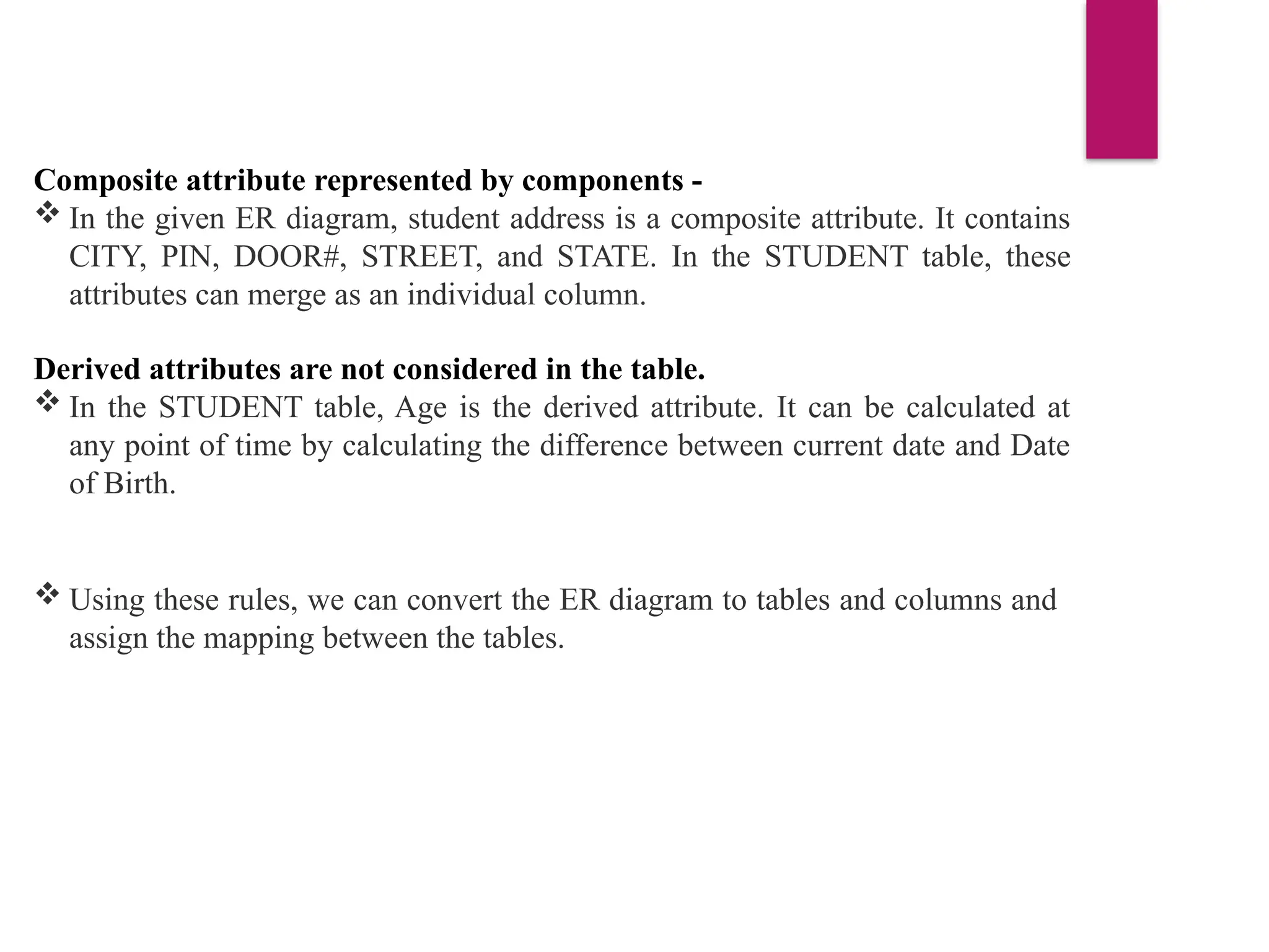 Composite attribute represented by components -
 In the given ER diagram, student address is a composite attribute. It contains
CITY, PIN, DOOR#, STREET, and STATE. In the STUDENT table, these
attributes can merge as an individual column.
Derived attributes are not considered in the table.
 In the STUDENT table, Age is the derived attribute. It can be calculated at
any point of time by calculating the difference between current date and Date
of Birth.
 Using these rules, we can convert the ER diagram to tables and columns and
assign the mapping between the tables.
 