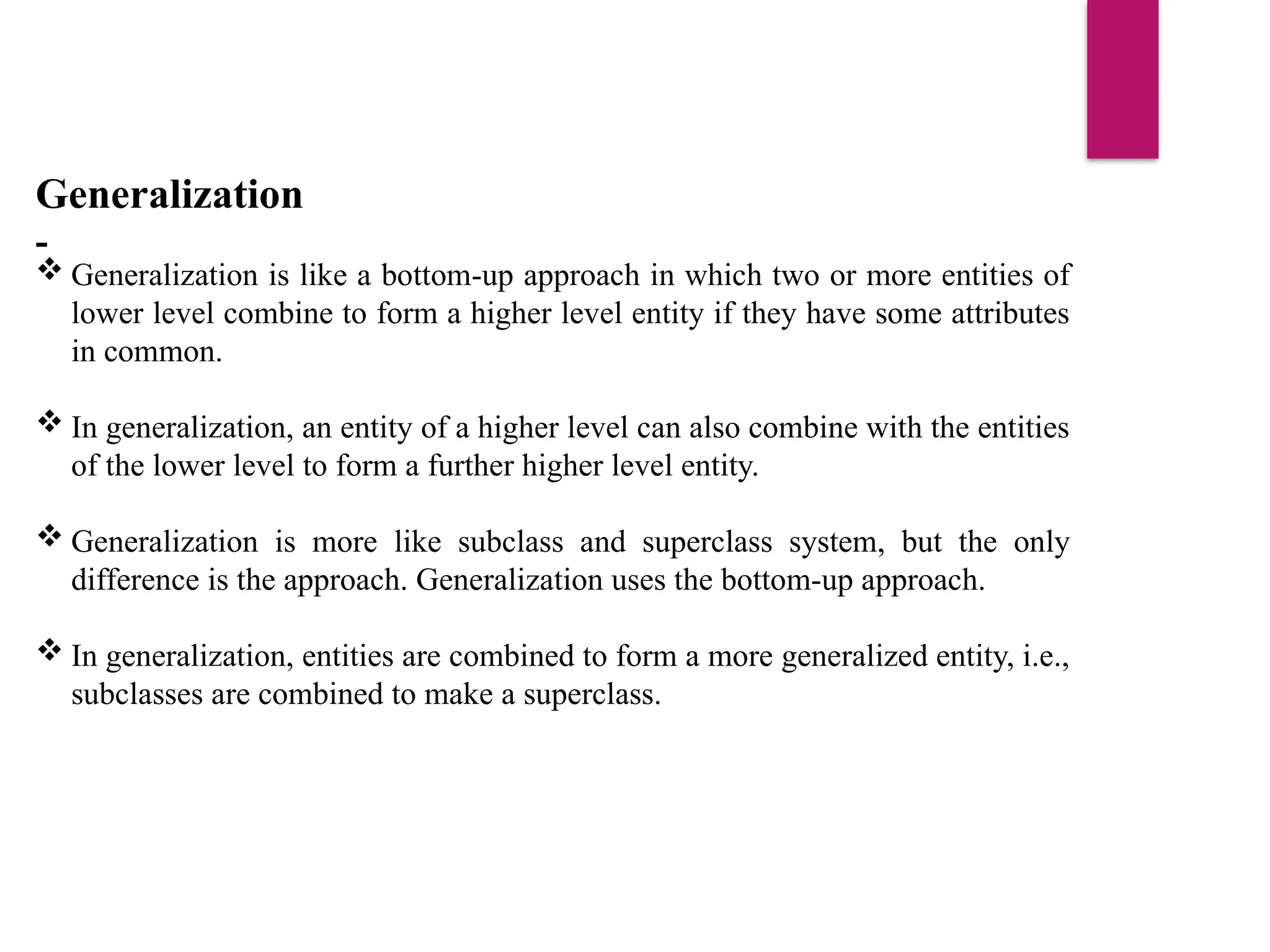 Generalization
-
 Generalization is like a bottom-up approach in which two or more entities of
lower level combine to form a higher level entity if they have some attributes
in common.
 In generalization, an entity of a higher level can also combine with the entities
of the lower level to form a further higher level entity.
 Generalization is more like subclass and superclass system, but the only
difference is the approach. Generalization uses the bottom-up approach.
 In generalization, entities are combined to form a more generalized entity, i.e.,
subclasses are combined to make a superclass.
 