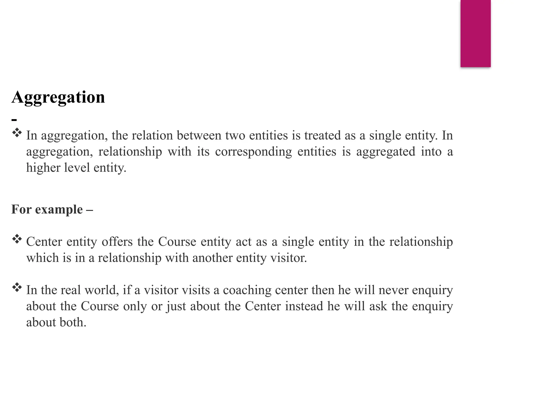 Aggregation
-
 In aggregation, the relation between two entities is treated as a single entity. In
aggregation, relationship with its corresponding entities is aggregated into a
higher level entity.
For example –
 Center entity offers the Course entity act as a single entity in the relationship
which is in a relationship with another entity visitor.
 In the real world, if a visitor visits a coaching center then he will never enquiry
about the Course only or just about the Center instead he will ask the enquiry
about both.
 