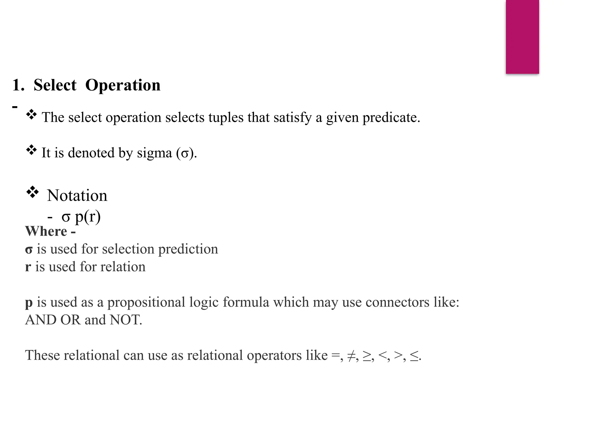 1. Select Operation
-  The select operation selects tuples that satisfy a given predicate.
 It is denoted by sigma (σ).
 Notation
- σ p(r)
Where -
σ is used for selection prediction
r is used for relation
p is used as a propositional logic formula which may use connectors like:
AND OR and NOT.
These relational can use as relational operators like =, ≠, ≥, <, >, ≤.
 