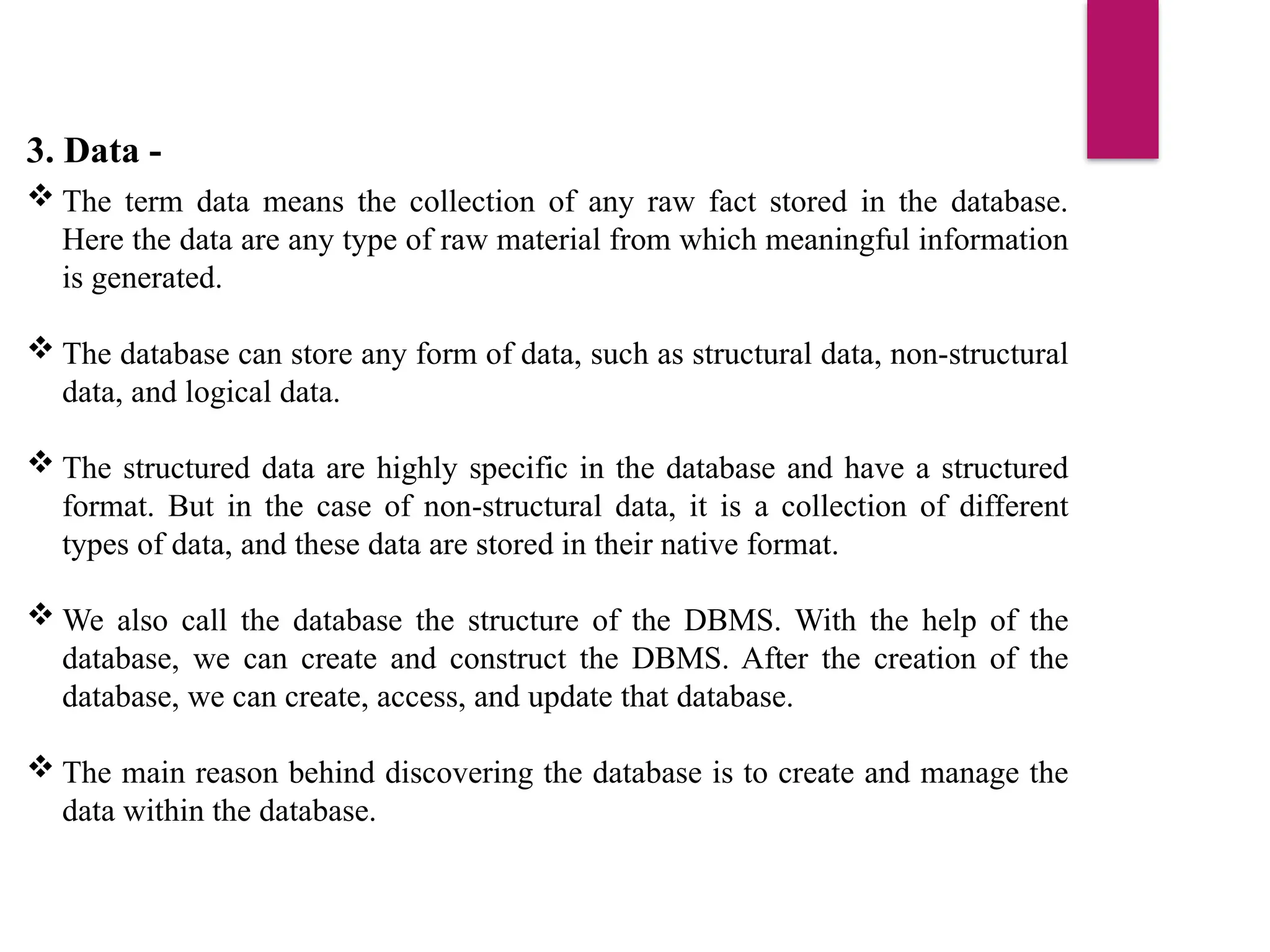3. Data -
 The term data means the collection of any raw fact stored in the database.
Here the data are any type of raw material from which meaningful information
is generated.
 The database can store any form of data, such as structural data, non-structural
data, and logical data.
 The structured data are highly specific in the database and have a structured
format. But in the case of non-structural data, it is a collection of different
types of data, and these data are stored in their native format.
 We also call the database the structure of the DBMS. With the help of the
database, we can create and construct the DBMS. After the creation of the
database, we can create, access, and update that database.
 The main reason behind discovering the database is to create and manage the
data within the database.
 